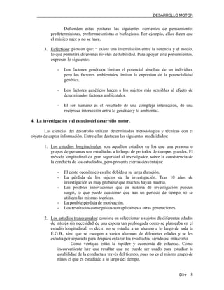 DESARROLLO MOTOR

Defienden estas posturas las siguientes corrientes de pensamiento:
predeterministas, preformacionistas o biologistas. Por ejemplo, ellos dicen que
el músico nace y no se hace.
3. Eclécticos: piensan que: “ existe una interrelación entre la herencia y el medio,
lo que permitirá diferentes niveles de habilidad. Para apoyar este pensamientos,
expresan lo siguiente:
-

Los factores genéticos limitan el potencial absoluto de un individuo,
pero los factores ambientales limitan la expresión de la potencialidad
genética.

-

Los factores genéticos hacen a los sujetos más sensibles al efecto de
determinados factores ambientales.

-

El ser humano es el resultado de una compleja interacción, de una
recíproca interacción entre lo genético y lo ambiental.

4. La investigación y el estudio del desarrollo motor.
Las ciencias del desarrollo utilizan determinadas metodologías y técnicas con el
objeto de captar información. Entre ellas destacan las siguientes modalidades:
1. Los estudios longitudinales: son aquellos estudios en los que una persona o
grupos de personas son estudiadas a lo largo de periodos de tiempos grandes. El
método longitudinal da gran seguridad al investigador, sobre la consistencia de
la conducta de los estudiados, pero presenta ciertas desventajas:
-

-

El costo económico es alto debido a su larga duración.
La pérdida de los sujetos de la investigación. Tras 10 años de
investigación es muy probable que muchos hayan muerto.
Las posibles innovaciones que en materia de investigación pueden
surgir, lo que puede ocasionar que tras un período de tiempo no se
utilicen las mismas técnicas.
La posible pérdida de motivación.
Los resultados conseguidos son aplicables a otras generaciones.

2. Los estudios transversales: consiste en seleccionar a sujetos de diferentes edades
de interés sin necesidad de una espera tan prolongada como se planteaba en el
estudio longitudinal, es decir, no se estudia a un alumno a lo largo de toda la
E.G.B., sino que se escogen a varios alumnos de diferentes edades y se les
estudia por separado para después enlazar los resultados, siendo así más corto.
Como ventajas están la rapidez y economía de esfuerzo. Como
inconveniente hay que resaltar que no puede ser usado para estudiar la
estabilidad de la conducta a través del tiempo, pues no es el mismo grupo de
niños el que es estudiado a lo largo del tiempo.

D3♥

8

 
