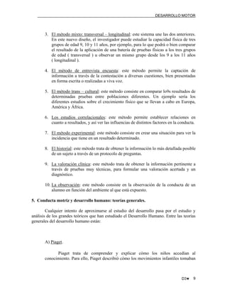 DESARROLLO MOTOR

3. El método mixto: transversal – longitudinal: este sistema une las dos anteriores.
En este nuevo diseño, el investigador puede estudiar la capacidad física de tres
grupos de edad 9, 10 y 11 años, por ejemplo, para lo que podrá o bien comparar
el resultado de la aplicación de una batería de pruebas físicas a los tres grupos
de edad ( transversal ) u observar un mismo grupo desde los 9 a los 11 años
( longitudinal ).
4. El método de entrevista encuesta: este método permite la captación de
información a través de la contestación a diversas cuestiones, bien presentadas
en forma escrita o realizadas a viva voz.
5. El método trans – cultural: este método consiste en comparar lo9s resultados de
determinadas pruebas entre poblaciones diferentes. Un ejemplo sería los
diferentes estudios sobre el crecimiento físico que se llevan a cabo en Europa,
América y África.
6. Los estudios correlacionales: este método permite establecer relaciones en
cuanto a resultados, y así ver las influencias de distintos factores en la conducta.
7. El método experimental: este método consiste en crear una situación para ver la
incidencia que tiene en un resultado determinado.
8. El historial: este método trata de obtener la información lo más detallada posible
de un sujeto a través de un protocolo de preguntas.
9. La valoración clínica: este método trata de obtener la información pertinente a
través de pruebas muy técnicas, para formular una valoración acertada y un
diagnóstico.
10. La observación: este método consiste en la observación de la conducta de un
alumno en función del ambiente al que está expuesto.
5. Conducta motriz y desarrollo humano: teorías generales.
Cualquier intento de aproximarse al estudio del desarrollo pasa por el estudio y
análisis de los grandes teóricos que han estudiado el Desarrollo Humano. Entre las teorías
generales del desarrollo humano están:

A) Piaget.
Piaget trata de comprender y explicar cómo los niños accedían al
conocimiento. Para ello, Piaget describió cómo los movimientos infantiles tomaban

D3♥

9

 