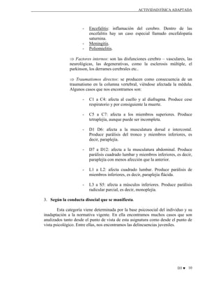 ACTIVIDAD FÍSICA ADAPTADA

-

-

Encefalitis: inflamación del cerebro. Dentro de las
encefalitis hay un caso especial llamado encefalopatía
saturnina.
Meningitis.
Poliomielitis.

⇒ Factores internos: son las disfunciones cerebro – vasculares, las
neurológicas, las degenerativas, como la esclerosis múltiple, el
parkinson, los derrames cerebrales etc..
⇒ Traumatismos directos: se producen como consecuencia de un
traumatismo en la columna vertebral, viéndose afectada la médula.
Algunos casos que nos encontramos son:
-

C1 a C4: afecta al cuello y al diafragma. Produce cese
respiratorio y por consiguiente la muerte.

-

C5 a C7: afecta a los miembros superiores. Produce
tetraplejía, aunque puede ser incompleta.

-

D1 D6: afecta a la musculatura dorsal e intercostal.
Produce parálisis del tronco y miembros inferiores, es
decir, paraplejía.

-

D7 a D12: afecta a la musculatura abdominal. Produce
parálisis cuadrado lumbar y miembros inferiores, es decir,
paraplejía con menos afección que la anterior.

-

L1 a L2: afecta cuadrado lumbar. Produce parálisis de
miembros inferiores, es decir, paraplejía flácida.

-

L3 a S5: afecta a músculos inferiores. Produce parálisis
radicular parcial, es decir, monoplejía.

3. Según la conducta disocial que se manifiesta.
Esta categoría viene determinada por la base psicosocial del individuo y su
inadaptación a la normativa vigente. En ella encontramos muchos casos que son
analizados tanto desde el punto de vista de esta asignatura como desde el punto de
vista psicológico. Entre ellas, nos encontramos las delincuencias juveniles.

D3 ♥ 10

 