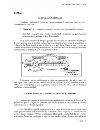 ACTIVIDAD FÍSICA ADAPTADA

TEMA 2
LA EDUCACIÓN ESPECIAL
Fijándonos en el título del tema, nos encontramos dos términos, que parecen a priori
contradictorios, como son:
•

Educación: lleva consigo un extenso e intenso conocimiento del ser humano.

•

Especial: concepto que expresa solidaridad, limitación a, particularidad
educativa, concreción en un área determinada.

Tal y como muestra el dibujo siguiente, la educación se encuentra influida por
diversas ciencias que le aportan multitud de conocimientos, tales como la estadística, la
pedagogía, la física, la psicología, la historia y la sociología. Mientras que el concepto
especial, se encuentra influido por la medicina ( rehabilitación física, fisioterapia, anatomía,
biomecánica ), la pedagogía, la psicología funcional etc.

Todas estas ciencias, unidas entre sí, bajo los conceptos de educación y especial,
dan lugar a una ciencia nueva llamada educación especial, la cual, concebida desde el
ámbito que corresponde a esta asignatura, abarca a todas las áreas del ser humano,
incidiendo en su motricidad.

INTERACCIÓN DISCIPLINAR CON EDUCACIÓN FÍSICA ESPECIAL

La educación especial se puede definir como el camino alternativo de la educación
general, al que se acogen las personas que no se adaptan a los recursos y medios
tradicionales de la educación general.
Esta educación especial ha progresado a lo largo de los años, dando lugar a una
rama que conocemos con el nombre de Actividad Física Adaptada. La definición que
hicieron de esta rama en 1970 fue, complicación diferenciada – global de todas las posibles
actividades físicas que cualquier y toda persona puede realizar siempre que reúna los
D3 ♥ 11

 