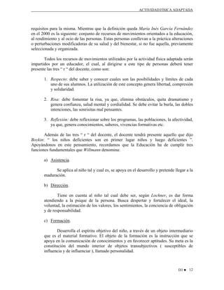 ACTIVIDAD FÍSICA ADAPTADA

requisitos para la misma. Mientras que la definición queda María Inés García Fernández
en el 2000 es la siguiente: conjunto de recursos de movimientos orientados a la educación,
al rendimiento y al ocio de las personas. Estas personas conllevan a la práctica alteraciones
o perturbaciones modificadoras de su salud y del bienestar, si no fue aquella, previamente
seleccionada y organizada.
Todos los recursos de movimientos utilizados por la actividad física adaptada serán
impartidos por un educador, el cual, al dirigirse a este tipo de personas deberá tener
presente las tres “ r “ del docente, como son:
1. Respecto: debe saber y conocer cuales son las posibilidades y límites de cada
uno de sus alumnos. La utilización de este concepto genera libertad, compresión
y solidaridad.
2. Risa: debe fomentar la risa, ya que, elimina obstáculos, quita dramatismo y
genera confianza, salud mental y cordialidad. Se debe evitar la burla, las dobles
intenciones, las sonrisitas mal pensantes.
3. Reflexión: debe reflexionar sobre los programas, las poblaciones, la afectividad,
ya que, genera conocimientos, saberes, vivencias formativas etc.
Además de las tres “ r “ del docente, el docente tendrá presente aquello que dijo
Boykin: “ los niños deficientes son en primer lugar niños y luego deficientes ”.
Apoyándonos en este pensamiento, recordamos que la Educación ha de cumplir tres
funciones fundamentales que Willmann denomina:
a) Asistencia.
Se aplica al niño tal y cual es, se apoya en el desarrollo y pretende llegar a la
maduración.
b) Dirección.
Tiene en cuenta al niño tal cual debe ser, según Lochner, es dar forma
atendiendo a la psique de la persona. Busca despertar y fortalecer el ideal, la
voluntad, la estimación de los valores, los sentimientos, la conciencia de obligación
y de responsabilidad.
c) Formación.
Desarrolla el espíritu objetivo del niño, a través de un objeto intermediario
que es el material formativo. El objeto de la formación es la instrucción que se
apoya en la comunicación de conocimientos y en favorecer aptitudes. Su meta es la
constitución del mundo interior de objetos transubjectivos ( susceptibles de
influencia y de influenciar ), llamado personalidad.

D3 ♥ 12

 