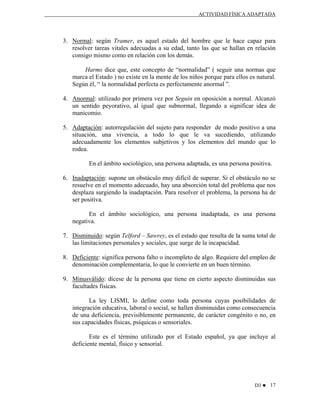 ACTIVIDAD FÍSICA ADAPTADA

3. Normal: según Tramer, es aquel estado del hombre que le hace capaz para
resolver tareas vitales adecuadas a su edad, tanto las que se hallan en relación
consigo mismo como en relación con los demás.
Harms dice que, este concepto de “normalidad” ( seguir una normas que
marca el Estado ) no existe en la mente de los niños porque para ellos es natural.
Según él, “ la normalidad perfecta es perfectamente anormal ”.
4. Anormal: utilizado por primera vez por Seguin en oposición a normal. Alcanzó
un sentido peyorativo, al igual que subnormal, llegando a significar idea de
manicomio.
5. Adaptación: autorregulación del sujeto para responder de modo positivo a una
situación, una vivencia, a todo lo que le va sucediendo, utilizando
adecuadamente los elementos subjetivos y los elementos del mundo que lo
rodea.
En el ámbito sociológico, una persona adaptada, es una persona positiva.
6. Inadaptación: supone un obstáculo muy difícil de superar. Si el obstáculo no se
resuelve en el momento adecuado, hay una absorción total del problema que nos
desplaza surgiendo la inadaptación. Para resolver el problema, la persona ha de
ser positiva.
En el ámbito sociológico, una persona inadaptada, es una persona
negativa.
7. Disminuido: según Telford – Sawrey, es el estado que resulta de la suma total de
las limitaciones personales y sociales, que surge de la incapacidad.
8. Deficiente: significa persona falto o incompleto de algo. Requiere del empleo de
denominación complementaria, lo que le convierte en un buen término.
9. Minusválido: dícese de la persona que tiene en cierto aspecto disminuidas sus
facultades físicas.
La ley LISMI, lo define como toda persona cuyas posibilidades de
integración educativa, laboral o social, se hallen disminuidas como consecuencia
de una deficiencia, previsiblemente permanente, de carácter congénito o no, en
sus capacidades físicas, psíquicas o sensoriales.
Este es el término utilizado por el Estado español, ya que incluye al
deficiente mental, físico y sensorial.

D3 ♥ 17

 