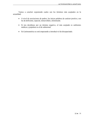 ACTIVIDAD FÍSICA ADAPTADA

Vamos a concluir exponiendo cuales son los términos más aceptados en la
actualidad:
•

A nivel de asociaciones de padres, las únicas palabras de carácter positivo, son
las de deficiente, especial, minusválido y disminuido.

•

Si nos decidimos por un término negativo, el más aceptado es ambientes
médicos y populares es el de subnormal.

•

En Latinoamérica se está empezando a introducir el de discapacitado.

D3 ♥ 18

 