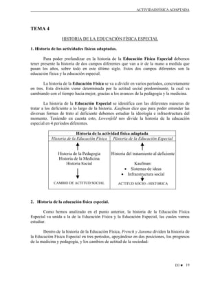 ACTIVIDAD FÍSICA ADAPTADA

TEMA 4
HISTORIA DE LA EDUCACIÓN FÍSICA ESPECIAL
1. Historia de las actividades físicas adaptadas.
Para poder profundizar en la historia de la Educación Física Especial debemos
tener presente la historia de dos campos diferentes que van a ir de la mano a medida que
pasan los años, sobre todo en este último siglo. Estos dos campos diferentes son la
educación física y la educación especial.
La historia de la Educación Física se va a dividir en varios períodos, concretamente
en tres. Esta división viene determinada por la actitud social predominante, la cual va
cambiando con el tiempo hacia mejor, gracias a los avances de la pedagogía y la medicina.
La historia de la Educación Especial se identifica con las diferentes maneras de
tratar a los deficiente a lo largo de la historia. Kaufman dice que para poder entender las
diversas formas de trato al deficiente debemos estudiar la ideología e infraestructura del
momento. Teniendo en cuenta esto, Lowenfeld nos divide la historia de la educación
especial en 4 periodos diferentes.
Historia de la actividad física adaptada
Historia de la Educación Física Historia de la Educación Especial

Historia de la Pedagogía
Historia de la Medicina
Historia Social

Historia del tratamiento al deficiente

CAMBIO DE ACTITUD SOCIAL

ACTITUD SOCIO - HISTORICA

Kaufman:
• Sistemas de ideas
• Infraestructura social

2. Historia de la educación física especial.
Como hemos analizado en el punto anterior, la historia de la Educación Física
Especial va unida a la de la Educación Física y la Educación Especial, las cuales vamos
estudiar.
Dentro de la historia de la Educación Física, French y Jansma dividen la historia de
la Educación Física Especial en tres periodos, apoyándose en dos posiciones, los progresos
de la medicina y pedagogía, y los cambios de actitud de la sociedad:

D3 ♥ 19

 