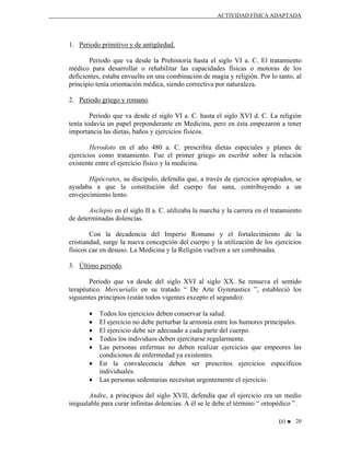 ACTIVIDAD FÍSICA ADAPTADA

1. Periodo primitivo y de antigüedad.
Periodo que va desde la Prehistoria hasta el siglo VI a. C. El tratamiento
médico para desarrollar o rehabilitar las capacidades físicas o motoras de los
deficientes, estaba envuelto en una combinación de magia y religión. Por lo tanto, al
principio tenía orientación médica, siendo correctiva por naturaleza.
2. Periodo griego y romano.
Periodo que va desde el siglo VI a. C. hasta el siglo XVI d. C. La religión
tenía todavía un papel preponderante en Medicina, pero en ésta empezaron a tener
importancia las dietas, baños y ejercicios físicos.
Herodoto en el año 480 a. C. prescribía dietas especiales y planes de
ejercicios como tratamiento. Fue el primer griego en escribir sobre la relación
existente entre el ejercicio físico y la medicina.
Hipócrates, su discípulo, defendía que, a través de ejercicios apropiados, se
ayudaba a que la constitución del cuerpo fue sana, contribuyendo a un
envejecimiento lento.
Asclepio en el siglo II a. C. utilizaba la marcha y la carrera en el tratamiento
de determinadas dolencias.
Con la decadencia del Imperio Romano y el fortalecimiento de la
cristiandad, surge la nueva concepción del cuerpo y la utilización de los ejercicios
físicos cae en desuso. La Medicina y la Religión vuelven a ser combinadas.
3. Último periodo.
Periodo que va desde del siglo XVI al siglo XX. Se renueva el sentido
terapéutico. Mercurialis en su tratado “ De Arte Gymnastics ”, estableció los
siguientes principios (están todos vigentes excepto el segundo):
•
•
•
•
•
•
•

Todos los ejercicios deben conservar la salud.
El ejercicio no debe perturbar la armonía entre los humores principales.
El ejercicio debe ser adecuado a cada parte del cuerpo.
Todos los individuos deben ejercitarse regularmente.
Las personas enfermas no deben realizar ejercicios que empeores las
condiciones de enfermedad ya existentes.
En la convalecencia deben ser prescritos ejercicios específicos
individuales.
Las personas sedentarias necesitan urgentemente el ejercicio.

Andre, a principios del siglo XVII, defendía que el ejercicio era un medio
inigualable para curar infinitas dolencias. A él se le debe el término “ ortopédico ”.
D3 ♥ 20

 