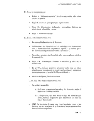 ACTIVIDAD FÍSICA ADAPTADA

2.1 Roma: se caracteriza por:
•

Existía la “ Columna Lactaría ”, donde se depositaba a los niños
que no se querían.

•

Siglo II. Sorano de Efeso propugna la prevención.

•

Siglo IV. Constantino: influencias monoteístas. Edictos de
abolición de infanticidio y venta.

•

Siglo V. Justiniano: código

2.2. Edad Media: se caracteriza por:
•

La anormalidad es símbolo de demonio.

•

Sublimación: San Francisco de Asís en la época del Humanismo
dice, “ bienaventurados los pobre de espíritu ”, y además que “
los imbéciles son personas inocentes y cristianas ”.

•

Se produce una desvatación debido a las guerras, plagas, miedo y
la superstición.

•

Siglo VIII. Carlomagno fomenta la natalidad y dice no al
infanticidio.

•

En el 787, Datheus, construye el primer asilo para los niños
abandonados. Más adelante se construyen hospitales y residencias
de acogidas como el hospital de Mansur ( Grecia ).

•

Se dicta el régimen familiar de Gheel.

2.2.1. Baja edad media: se caracteriza por:
•

Se produce un cambio:
a) Deficiente producto del pecado y del demonio, según el
decreto de Graciano en 1150.
b) La inquisición, que dura desde el siglo XII hasta el siglo
XVIII, formula inspectores para determinar las áreas de
mayor deprimiento.

•

1247. Se implantan legados para crear hospitales como el de
Bethlen, que era una jaula de grillos donde las personas estaban
inmovilizados con grilletes.
D3 ♥ 23

 