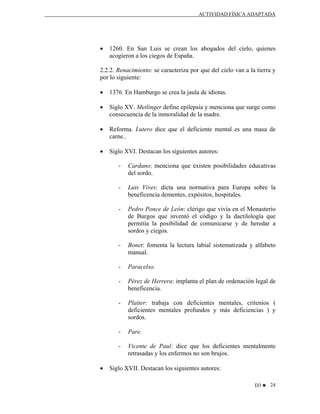 ACTIVIDAD FÍSICA ADAPTADA

•

1260. En San Luis se crean los abogados del cielo, quienes
acogieron a los ciegos de España.

2.2.2. Renacimiento: se caracteriza por que del cielo van a la tierra y
por lo siguiente:
•

1376. En Hamburgo se crea la jaula de idiotas.

•

Siglo XV. Metlinger define epilepsia y menciona que surge como
consecuencia de la inmoralidad de la madre.

•

Reforma. Lutero dice que el deficiente mental es una masa de
carne..

•

Siglo XVI. Destacan los siguientes autores:
-

-

Luis Vives: dicta una normativa para Europa sobre la
beneficencia dementes, expósitos, hospitales.

-

Pedro Ponce de León: clérigo que vivía en el Monasterio
de Burgos que inventó el código y la dactilología que
permitía la posibilidad de comunicarse y de heredar a
sordos y ciegos.

-

Bonet: fomenta la lectura labial sistematizada y alfabeto
manual.

-

Paracelso.

-

Pérez de Herrera: implanta el plan de ordenación legal de
beneficencia.

-

Platter: trabaja con deficientes mentales, critenios (
deficientes mentales profundos y más deficiencias ) y
sordos.

-

Pare.

•

Cardano: menciona que existen posibilidades educativas
del sordo.

Vicente de Paul: dice que los deficientes mentalmente
retrasadas y los enfermos no son brujos.

Siglo XVII. Destacan los siguientes autores:
D3 ♥ 24

 