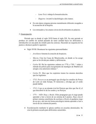 ACTIVIDAD FÍSICA ADAPTADA

-

Lana Terzi: trabaja la fonoarticulación.

-

Dagarno: inventó la dactilología a dos manos.

•

En esta época ninguna persona mentalmente diferente escapaba a
la acusación de la brujería.

•

Los retrasados y los enanos sirven de divertimento en palacios.

3. Emancipación.
Periodo que va desde el siglo XVII hasta el siglo XX. En este periodo se
produce un cambio de actitud pasando de tener caridad hacia los deficientes a
introducirlos en una parte de estudio para las ciencias. Haciendo un esquema de los
puntos a destacar queda lo siguiente:
•

Siglo XVIII. Desatacan las siguientes personalidades:
-

Murcia. Crea las Casas de Misericordia, en donde se les acoge
pero se les divide por edades y deficiencias.

-

Carlos III. Da las siguientes ordenes en 1778 y 1785, “ orden y
método de policía para recogimiento de mendigos de Madrid con
arreglo a las anteriores órdenes ”.

-

Carlos IV. Dice que los expósitos tienen los mismos derechos
que los legítimos.

-

1715. Pereyra es un portugués que divulga los estudios de Ponce
de León en toda Europa. Él menciona y divulga que el sordo
puede hablar.

-

1712. L´epe es un alemán rival de Pereyra que dice que fue él, el
que descubrió lo de los sordos y no Pereyra.

-

•

Jovellanos fomenta la creación de hospicios.

1771 – 1829. Hauy y Braile. Ellos propugnan que el ciego puede
aprender a leer a través de un sistema de 6 puntos. Hauy crea el
primer sistema cuneiforme de escritura y Braile al quedarse ciego
de un ojo y del otro de forma psicológica intenta aprender a leer a
través de ese sistema de puntos.

Escolarización mediante la iglesia católica en escuelas dominicales. Se
crea la primera escuela para deficientes sensoriales.
D3 ♥ 25

 