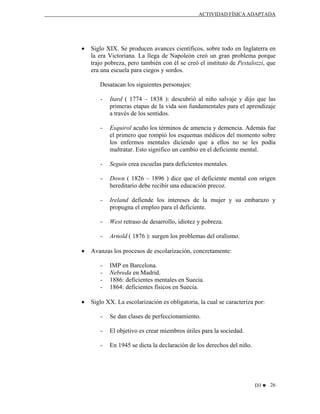 ACTIVIDAD FÍSICA ADAPTADA

•

Siglo XIX. Se producen avances científicos, sobre todo en Inglaterra en
la era Victoriana. La llega de Napoleón creó un gran problema porque
trajo pobreza, pero también con él se creó el instituto de Pestalozzi, que
era una escuela para ciegos y sordos.
Desatacan los siguientes personajes:
-

-

Esquirol acuño los términos de amencia y demencia. Además fue
el primero que rompió los esquemas médicos del momento sobre
los enfermos mentales diciendo que a ellos no se les podía
maltratar. Esto significo un cambio en el deficiente mental.

-

Seguin crea escuelas para deficientes mentales.

-

Down ( 1826 – 1896 ) dice que el deficiente mental con origen
hereditario debe recibir una educación precoz.

-

Ireland defiende los intereses de la mujer y su embarazo y
propugna el empleo para el deficiente.

-

West retraso de desarrollo, idiotez y pobreza.

•

Itard ( 1774 – 1838 ): descubrió al niño salvaje y dijo que las
primeras etapas de la vida son fundamentales para el aprendizaje
a través de los sentidos.

Arnold ( 1876 ): surgen los problemas del oralismo.

Avanzas los procesos de escolarización, concretamente:
-

•

IMP en Barcelona.
Nebreda en Madrid.
1886: deficientes mentales en Suecia.
1864: deficientes físicos en Suecia.

Siglo XX. La escolarización es obligatoria, la cual se caracteriza por:
-

Se dan clases de perfeccionamiento.

-

El objetivo es crear miembros útiles para la sociedad.

-

En 1945 se dicta la declaración de los derechos del niño.

D3 ♥ 26

 