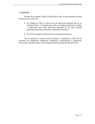 ACTIVIDAD FÍSICA ADAPTADA

4. Integración.
Periodo que va desde el siglo XX hasta hoy en día. En este periodo se dictan
diferentes leyes como son:
•

En España en 1945 se dicta la ley de Educación Primaria que en su
artículo 33 dice: “ El Estado para asistir a la infancia deficiente, inválida,
y subnormal, para darle educación adecuada ha de crear escuelas
especiales para niños anormales y deficientes mentales ”.

•

En 1948 se produjo la declaración de los derechos humanos.

Tras las guerras, se crearon nuevas actitudes y expectativas, como son los
conceptos de compresión, adaptación, aceptación, normalización e integración.
Todos estos conceptos llevan a la mentalización de la integración del deficiente.

D3 ♥ 27

 