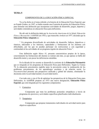 ACTIVIDAD FÍSICA ADAPTADA

TEMA 5
COMPONENTES DE LA EDUCACIÓN FÍSICA ESPECIAL
Ya se ha dicho en el tema referido a la historia de la Educación Física Especial, que
en Estado Unidos, en 1947, se había reunido una Comisión de peritos de Educación Física,
para formular una definición que incorporase actividades de desarrollo, juegos, deportes y
actividades sistemáticas en educación física para deficientes.
De ahí sale la definición dada por la Asociación Americana de la Salud, Educación
Física y Recreación ( AAHPER )en 1952 y que transcribe Arnhein en 1977, diciendo que la
Educación Física Adaptada es:
“ Un programa diversificado de actividades de desarrollo, lúdicos, deportivos y
rítmicos, adecuados a los intereses, capacidades y limitaciones de los alumnos con
dificultades, por las que no puedan participar sin restricciones y con seguridad y
continuidad en las actividades de un programa regular de educación Física ”.
Esta definición según Matos 81, presenta características propias de la época,
concretamente las limitaciones del alumno se realzan aún más, ya que apenas se habla del
desarrollo motor y son pocas las deficiencias atendidas.
En la década de los sesenta se desarrolla la corriente de la Educación Psicomotriz
que es integrada en los programas de Educación física para Deficientes. Según Le Camus
79, la educación psicomotora engloba tanto la prevención como la reeducación de los
problemas psicomotores, de los aprendizajes escolares y de relación social. La
Psicomotricidad presenta una perspectiva unificada y global del alumno, eliminando la
dicotomía entre la actividad mental y la actividad motriz.
Con todo esto y con el fin de aglutinar las perspectivas de la Educación Física para
Deficientes, la AAHPER propone en 1973 una nueva designación, Educación Física
Especial, que está integrada por los siguientes componentes:
1. Correctiva.
Componente que trata los problemas posturales ortopédicos a través de
programas de ejercicios y actividades específicas planificados individualmente.
2. Terapéutica.
Componente que propone tratamientos individuales de actividad motriz para
objetivos específicos.

D3 ♥ 28

 