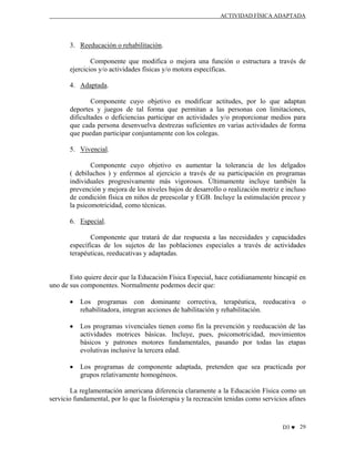 ACTIVIDAD FÍSICA ADAPTADA

3. Reeducación o rehabilitación.
Componente que modifica o mejora una función o estructura a través de
ejercicios y/o actividades físicas y/o motora específicas.
4. Adaptada.
Componente cuyo objetivo es modificar actitudes, por lo que adaptan
deportes y juegos de tal forma que permitan a las personas con limitaciones,
dificultades o deficiencias participar en actividades y/o proporcionar medios para
que cada persona desenvuelva destrezas suficientes en varias actividades de forma
que puedan participar conjuntamente con los colegas.
5. Vivencial.
Componente cuyo objetivo es aumentar la tolerancia de los delgados
( debiluchos ) y enfermos al ejercicio a través de su participación en programas
individuales progresivamente más vigorosos. Últimamente incluye también la
prevención y mejora de los niveles bajos de desarrollo o realización motriz e incluso
de condición física en niños de preescolar y EGB. Incluye la estimulación precoz y
la psicomotricidad, como técnicas.
6. Especial.
Componente que tratará de dar respuesta a las necesidades y capacidades
específicas de los sujetos de las poblaciones especiales a través de actividades
terapéuticas, reeducativas y adaptadas.

Esto quiere decir que la Educación Física Especial, hace cotidianamente hincapié en
uno de sus componentes. Normalmente podemos decir que:
•

Los programas con dominante correctiva, terapéutica, reeducativa o
rehabilitadora, integran acciones de habilitación y rehabilitación.

•

Los programas vivenciales tienen como fin la prevención y reeducación de las
actividades motrices básicas. Incluye, pues, psicomotricidad, movimientos
básicos y patrones motores fundamentales, pasando por todas las etapas
evolutivas inclusive la tercera edad.

•

Los programas de componente adaptada, pretenden que sea practicada por
grupos relativamente homogéneos.

La reglamentación americana diferencia claramente a la Educación Física como un
servicio fundamental, por lo que la fisioterapia y la recreación tenidas como servicios afines

D3 ♥ 29

 