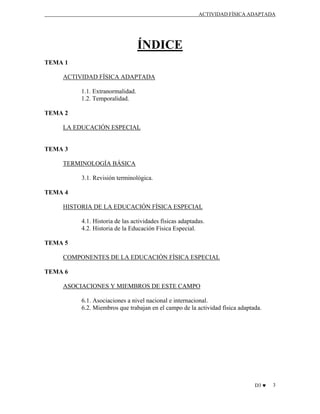 ACTIVIDAD FÍSICA ADAPTADA

ÍNDICE
TEMA 1
ACTIVIDAD FÍSICA ADAPTADA
1.1. Extranormalidad.
1.2. Temporalidad.
TEMA 2
LA EDUCACIÓN ESPECIAL

TEMA 3
TERMINOLOGÍA BÁSICA
3.1. Revisión terminológica.
TEMA 4
HISTORIA DE LA EDUCACIÓN FÍSICA ESPECIAL
4.1. Historia de las actividades físicas adaptadas.
4.2. Historia de la Educación Física Especial.
TEMA 5
COMPONENTES DE LA EDUCACIÓN FÍSICA ESPECIAL
TEMA 6
ASOCIACIONES Y MIEMBROS DE ESTE CAMPO
6.1. Asociaciones a nivel nacional e internacional.
6.2. Miembros que trabajan en el campo de la actividad física adaptada.

D3 ♥

3

 