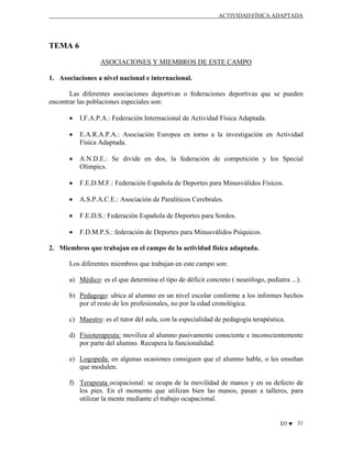 ACTIVIDAD FÍSICA ADAPTADA

TEMA 6
ASOCIACIONES Y MIEMBROS DE ESTE CAMPO
1. Asociaciones a nivel nacional e internacional.
Las diferentes asociaciones deportivas o federaciones deportivas que se pueden
encontrar las poblaciones especiales son:
•

I.F.A.P.A.: Federación Internacional de Actividad Física Adaptada.

•

E.A.R.A.P.A.: Asociación Europea en torno a la investigación en Actividad
Física Adaptada.

•

A.N.D.E.: Se divide en dos, la federación de competición y los Special
Olimpics.

•

F.E.D.M.F.: Federación Española de Deportes para Minusválidos Físicos.

•

A.S.P.A.C.E.: Asociación de Paralíticos Cerebrales.

•

F.E.D.S.: Federación Española de Deportes para Sordos.

•

F.D.M.P.S.: federación de Deportes para Minusválidos Psíquicos.

2. Miembros que trabajan en el campo de la actividad física adaptada.
Los diferentes miembros que trabajan en este campo son:
a) Médico: es el que determina el tipo de déficit concreto ( neurólogo, pediatra ...).
b) Pedagogo: ubica al alumno en un nivel escolar conforme a los informes hechos
por el resto de los profesionales, no por la edad cronológica.
c) Maestro: es el tutor del aula, con la especialidad de pedagogía terapéutica.
d) Fisioterapeuta: moviliza al alumno pasivamente consciente e inconscientemente
por parte del alumno. Recupera la funcionalidad.
e) Logopeda: en algunas ocasiones consiguen que el alumno hable, o les enseñan
que modulen.
f) Terapeuta ocupacional: se ocupa de la movilidad de manos y en su defecto de
los pies. En el momento que utilizan bien las manos, pasan a talleres, para
utilizar la mente mediante el trabajo ocupacional.

D3 ♥ 31

 