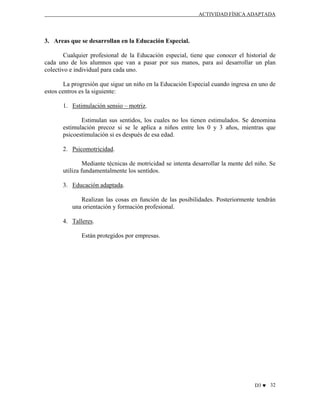 ACTIVIDAD FÍSICA ADAPTADA

3. Areas que se desarrollan en la Educación Especial.
Cualquier profesional de la Educación especial, tiene que conocer el historial de
cada uno de los alumnos que van a pasar por sus manos, para así desarrollar un plan
colectivo e individual para cada uno.
La progresión que sigue un niño en la Educación Especial cuando ingresa en uno de
estos centros es la siguiente:
1. Estimulación sensio – motriz.
Estimulan sus sentidos, los cuales no los tienen estimulados. Se denomina
estimulación precoz si se le aplica a niños entre los 0 y 3 años, mientras que
psicoestimulación si es después de esa edad.
2. Psicomotricidad.
Mediante técnicas de motricidad se intenta desarrollar la mente del niño. Se
utiliza fundamentalmente los sentidos.
3. Educación adaptada.
Realizan las cosas en función de las posibilidades. Posteriormente tendrán
una orientación y formación profesional.
4. Talleres.
Están protegidos por empresas.

D3 ♥ 32

 