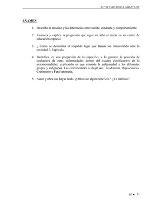 ACTIVIDAD FÍSICA ADAPTADA

EXAMEN
1. Describe la relación y las diferencias entre hábito, conducta y comportamiento.
2. Enumera y explica la progresión que sigue un niño al entrar en un centro de
educación especial.
3. ¿ Cómo se denomina el respaldo legal que tienen los minusválido ante la
sociedad ?. Explícala.
4. Identifica, en una progresión de lo específico a lo general, la posición de
cualquiera de estas enfermedades dentro del cuadro clasificatorio de la
extranormalidad, explicando en que consiste la enfermedad y los diferentes
grupos y subgrupos. Las enfermedades a elegir son: Talidomida, Hipoacusicas,
Cretinismo y Fenilcetonuria.
5. Autor y obra que hayas leído. ¿Obtuviste algún beneficio?. ¿Te interesó?.

D3 ♥ 33

 
