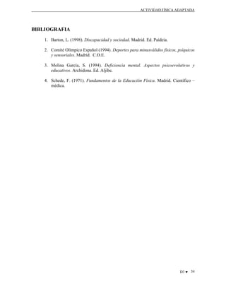 ACTIVIDAD FÍSICA ADAPTADA

BIBLIOGRAFIA
1. Barton, L. (1998). Discapacidad y sociedad. Madrid. Ed. Paideia.
2. Comité Olímpico Español (1994). Deportes para minusválidos físicos, psíquicos
y sensoriales. Madrid. C.O.E.
3. Molina García, S. (1994). Deficiencia mental. Aspectos psicoevolutivos y
educativos. Archidona. Ed. Aljibe.
4. Schede, F. (1971). Fundamentos de la Educación Física. Madrid. Científico –
médica.

D3 ♥ 34

 