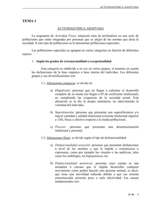 ACTIVIDAD FÍSICA ADAPTADA

TEMA 1
ACTIVIDAD FÍSICA ADAPTADA
La asignatura de Actividad Física Adaptada trata de profundizar en una serie de
poblaciones que están integradas por personas que se alejan de las normas que dicta la
sociedad. A este tipo de poblaciones se le denominan poblaciones especiales.
Las poblaciones especiales se agrupan en varias categorías en función de diferentes
sujetos:
1. Según los grados de extranormalidad o excepcionalidad.
Esta categoría se subdivide a su vez en varios grupos, si tenemos en cuenta
las disfunciones de la base orgánica o base interna del individuo. Los diferentes
grupos y sus diversificaciones son:
1.1. Alteraciones psíquicas: se divide en:
a) Oligofrenia: personas que no llegan a culminar el desarrollo
completo de su mente (no llegan a 85 de coeficiente intelectual),
no cumpliendo las exigencias de la sociedad actual. Esta
alteración se la dio la propia naturaleza, no interviniendo la
voluntad del individuo.
b) Superdotación: personas que presentan una supereficiencia y/o
mayor cantidad y calidad intelectual (cociente intelectual superior
a 120), física y afectiva respecto a la media poblacional..
c) Psicosis: personas que
intelectual y personal.

presentan

una

desestructuración

1.2. Alteraciones física: se divide según el tipo de disfuncionalidad:
a) Disfuncionalidad sensorial: personas que presentan disfunciones
a nivel de los sentidos y que le impide o comunicarse o
expresarse, como por ejemplo las visuales o las auditivas, tales
como los amblíopes, los hipoacúsicos, etc.
b) Disfuncionalidad motóricas: personas cuyo cuerpo es una
armadura o carcasa que le impide desarrollar cualquier
movimiento como podría hacerlo otra persona normal, es decir,
que tiene una movilidad reducida debido a que sus sistema
osteomuscular presenta poca o nula efectividad. Las causas
fundamentales son:

D3 ♥

4

 