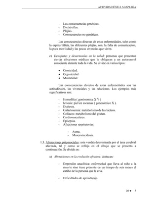 ACTIVIDAD FÍSICA ADAPTADA

-

Las consecuencias genéticas.
Dis/atrofias.
Plejías.
Consecuencias no genéticas.

Las consecuencias directas de estas enfermedades, tales como
la espina bífida, las diferentes plejías, son, la falta de comunicación,
la poca movilidad y las pocas vivencias que viven.
c) Desajustes y desarmonías en la salud: personas que presentan
ciertas afecciones médicas que le obligaran a un autocontrol
consciente durante toda la vida. Se divide en varios tipos:
•
•
•

Cronicidad.
Organicidad.
Mentalidad.

Las consecuencias directas de estas enfermedades son las
actitudinales, las vivenciales y las relaciones. Los ejemplos más
significativos son:
-

Hemofilia ( gonósomica X Y )
Ictiosis: piel en escamas ( gonosómico X ).
Diabetes.
Galactosemia: metabolismo de las lácteos.
Gelíacos: metabolismo del gluten.
Cardiovasculares.
Epilepsia.
Afecciones respiratorias:
-

Asma.
Muscoviscidosis.

1.3. Alteraciones psicosociales: esta vendrá determinada por el área cerebral
afectada, tal y como se refleja en el dibujo que se presenta a
continuación. Se divide en:
a) Alteraciones en la evolución afectiva: destacan:
-

Depresión anaclítica: enfermedad que lleva al niño a la
muerte sino tiene presente en un tiempo de seis meses el
cariño de la persona que le cría.

-

Dificultades de aprendizaje.

D3 ♥

5

 