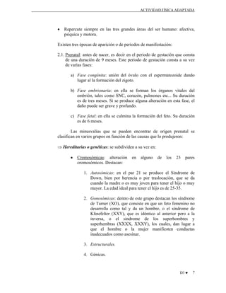 ACTIVIDAD FÍSICA ADAPTADA

•

Repercute siempre en las tres grandes áreas del ser humano: afectiva,
psíquica y motora.

Existen tres épocas de aparición o de periodos de manifestación:
2.1. Prenatal: antes de nacer, es decir en el periodo de gestación que consta
de una duración de 9 meses. Este periodo de gestación consta a su vez
de varias fases:
a) Fase congénita: unión del óvulo con el espermatozoide dando
lugar al la formación del zigoto.
b) Fase embrionaria: en ella se forman los órganos vitales del
embrión, tales como SNC, corazón, pulmones etc... Su duración
es de tres meses. Si se produce alguna alteración en esta fase, el
daño puede ser grave y profundo.
c) Fase fetal: en ella se culmina la formación del feto. Su duración
es de 6 meses.
Las minusvalías que se pueden encontrar de origen prenatal se
clasifican en varios grupos en función de las causas que lo produjeron:
⇒ Hereditarias o genéticas: se subdividen a su vez en:
•

Cromosómicas: alteración
cromosómicos. Destacan:

en

alguno

de

los

23

pares

1. Autosómicas: en el par 21 se produce el Síndrome de
Down, bien por herencia o por traslocación, que se da
cuando la madre o es muy joven para tener el hijo o muy
mayor. La edad ideal para tener el hijo es de 25-35.
2. Gonosómicas: dentro de este grupo destacan los síndrome
de Turner (XO), que consiste en que un feto femenino no
desarrolla como tal y da un hombre, o el síndrome de
Klinefelter (XXY), que es idéntico al anterior pero a la
inversa, o el sindrome de los superhombres y
superhembras (XXXX, XXXY), los cuales, dan lugar a
que el hombre o la mujer manifiesten conductas
inadecuados como asesinar.
3. Estructurales.
4. Génicas.

D3 ♥

7

 