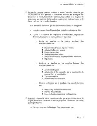 ACTIVIDAD FÍSICA ADAPTADA

2.2. Perinatal o connatal: periodo en torno al parto. Cualquier alteración que
se produzca en este periodo se denomina distocia. Se distingue tres
posiciones al nacer, la normal o cefálica, la podálica o de nalgas y la
atravesada que necesita de la cesárea. Aquí, si un parto es bueno se le
llama eutócico y si es malo, distócico.
Los diferentes trastornos que nos encontramos dentro de este grupo:
•

Anoxia: cuando el cordón umbilical corta la respiración al feto.

•

Afixia: si se tarda en dar respiración asistida al feto, se producen
lesiones, tales como la ataxia, atetosis y espástica.
-

Ataxia: se localiza
manifestaciones son:

en

la

corteza

cerebral.

Sus

Movimientos bruscos, rígidos y lentos.
Afectación labios y lengua.
Rostro inexpresivo.
No hay control de babeo.
Mayor afectación de las extremidades inferiores.
Hipertonia.
-

Atetósica: se localiza en los ganglios basales. Sus
manifestaciones son:
Afectación lingual.
Afectación de los músculos de la masticación, la
respiración y la articulación.
Voz espasmódica.
Movimientos involuntarios.

-

Atáxica: se localiza en el cerebelo. Sus manifestaciones
son:
Dirección y movimientos alterados.
Marcha descordinada.
Imposibilidad para caminar en línea recta.

2.3. Postnatal: después de nacer. Las minusvalías que se pueden encontrar de
origen prenatal se clasifican en varios grupos en función de las causas
que lo produjeron:
⇒ Factores externos: infecciones. Nos encontramos con:

D3 ♥

9

 