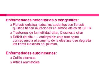 Enfermedades hereditarias o congénitas:
Fibrosis quística: todos los pacientes con fibrosis
quística tienen mutaciones en ambos alelos de CFTR.
Trastornos de la motilidad ciliar: Discinesia ciliar
Déficit de alfa 1 – antitripsina: esto trae como
consecuencia el aumento de la elastasa que degrada
las fibras elásticas del pulmón.
Enfermedades autoinmunes:
Colitis ulcerosa.
Artritis reumatoide

