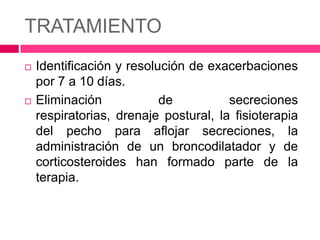 TRATAMIENTO
Identificación y resolución de exacerbaciones
por 7 a 10 días.
Eliminación
de
secreciones
respiratorias, drenaje postural, la fisioterapia
del pecho para aflojar secreciones, la
administración de un broncodilatador y de
corticosteroides han formado parte de la
terapia.