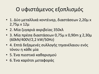 Ο υφιςτάμενοσ εξοπλιςμόσ
• 1. Δφο μεταλλικά κοντζινερ, διαςτάςεων 2,20μ x
2,75μ x 12μ
• 2. Μία ηυγαριά ακριβείασ 350κλ
• 3. Μία πρζςα διαςτάςεων 0,75μ x 0,90m χ 2,30μ
(60kN/400V/2,2 kW/50Hz)
• 4. Επτά δεξαμενζσ ςυλλογισ τθγανζλαιου ενόσ
τόνου θ κάκε μία
• 5. Ζνα πιεςτικό κακαριςμοφ
• 6. Ζνα καρότςι μεταφοράσ

 