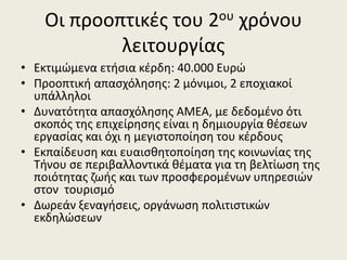 Οι προοπτικζσ του 2ου χρόνου
λειτουργίασ
• Εκτιμϊμενα ετιςια κζρδθ: 40.000 Ευρϊ
• Προοπτικι απαςχόλθςθσ: 2 μόνιμοι, 2 εποχιακοί
υπάλλθλοι
• Δυνατότθτα απαςχόλθςθσ ΑΜΕΑ, με δεδομζνο ότι
ςκοπόσ τθσ επιχείρθςθσ είναι θ δθμιουργία κζςεων
εργαςίασ και όχι θ μεγιςτοποίθςθ του κζρδουσ
• Εκπαίδευςθ και ευαιςκθτοποίθςθ τθσ κοινωνίασ τθσ
Τινου ςε περιβαλλοντικά κζματα για τθ βελτίωςθ τθσ
ποιότθτασ ηωισ και των προςφερομζνων υπθρεςιϊν
ςτον τουριςμό
• Δωρεάν ξεναγιςεισ, οργάνωςθ πολιτιςτικϊν
εκδθλϊςεων

 
