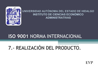 UNIVERSIDAD AUTÓNOMA DEL ESTADO DE HIDALGO
INSTITUTO DE CIENCIAS ECONÓMICO
ADMINISTRATIVAS

ISO 9001 NORMA INTERNACIONAL
7.- REALIZACIÓN DEL PRODUCTO.
EVP.

 