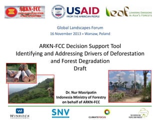 Global Landscapes Forum
16 November 2013 • Warsaw, Poland

ARKN-FCC Decision Support Tool
Identifying and Addressing Drivers of Deforestation
and Forest Degradation
Draft

Dr. Nur Masripatin
Indonesia Ministry of Forestry
on behalf of ARKN-FCC

 