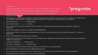 

Cuestionario:



1.¿Qué propiedades tienen en común los óxidos de magnesio, sodio y calcio?



R:AMBOS SON METALES,TIENENDENSIDAD Y TIENEN UN PUNTO DE EBULLICION



2.¿Qué propiedades tienen en común los óxidos de azufre y de carbón?



R:QUE SON NO METALES



3.Se sabe que el magnesio y el sodio o calcio son elementos metálicos y que el azufre y el carbono son elementos
no metálicos: ¿Existe alguna diferencia entre los óxidos de metales y los óxidos de los no metales?



R:MATALES+H2O--------------------HIDROXIDOS



NO METALES+H2O------------------ACIDOS



4.Se puede afirmar que los metales tienen el mismo comportamiento químico frente al oxigeno. Justifica tu
respuesta



R:NO, DE ACUERDO AL METAL CAMBIA SUS PROPIEDADES



5.¿Se puede afirmar que los no metales tienen el mismo comportamiento químico frente al oxigeno?. Justifica tu
respuesta.



R:NO, SUS PROPIEDADES NO SON LAS MISMAS



6.¿Se puede afirmar que los metales y los no metales tienen diferente comportamiento químico frente al oxigeno?.
Justifica tu respuesta.



R.METAL+OXIGENO-----------ACIDACION



NO METAL+OXIGENO--------------REDUCCION



7.¿Las reacciones de oxidación efectuadas son endotérmicas o exotérmicas?.



R:ES EXOTERMICA YA QUE HAY UNA LIBERACION DE GAS



8.¿Las reacciones de oxidación de un metal o de un no metal son de combinación o descomposición?.



R:CAMBINACION PORQUE ES LA UNION DE 2 ELEMENTOS

*preguntas

 