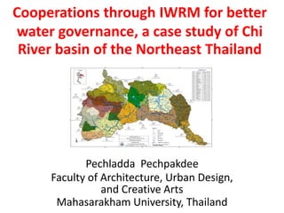 Cooperations through IWRM for better
water governance, a case study of Chi
River basin of the Northeast Thailand

Pechladda Pechpakdee
Faculty of Architecture, Urban Design,
and Creative Arts
Mahasarakham University, Thailand

 