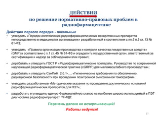 ДЕЙСТВИЯ
по решение нормативно-правовых проблем в
радиофармацевтике
Действия первого порядка - локальные
•

утвердить «Порядок изготовления радиофармацевтических лекарственных препаратов
непосредственно в медицинских организациях» разработанный в соответствии с пп.5 п.5 ст. 13 №
61-ФЗ;

•

утвердить «Правила организации производства и контроля качества лекарственных средств»
(GMP) в соответствии с п.1 ст. 45 № 61-ФЗ и определить государственный орган, ответственный за
сертификацию и надзор за соблюдением этих правил;

•

доработать и утвердить ГОСТ Р «Радиофармацевтические препараты. Руководство по современной
надлежащей радиофармацевтической практике (сGRPP) для маломасштабного производства»;

•

доработать и утвердить СанПиН 2.6.1-…. «Гигиенические требования по обеспечению
радиационной безопасности при проведении позитронной эмиссионной томографии»;

•

утвердить разработанные «Методические указания по проведению доклинических испытаний
радиофармацевтических препаратов для ПЭТ»;

•

разработать и утвердить единую Фармакопейную статью на наиболее широко используемый в ПЭТ
диагностике радиофармпрепарат 18F-ФДГ.

Перечень далеко не исчерпывающий!
Работы ведутся!
17

 