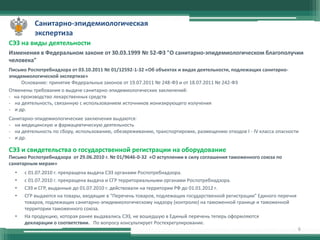 Санитарно-эпидемиологическая
экспертиза
СЭЗ на виды деятельности
Изменения в Федеральном законе от 30.03.1999 № 52-ФЗ "О санитарно-эпидемиологическом благополучии
человека"
Письмо Роспотребнадзора от 03.10.2011 № 01/12592-1-32 «Об объектах и видах деятельности, подлежащих санитарноэпидемиологической экспертизе»
Основание: принятие Федеральных законов от 19.07.2011 № 248-ФЗ и от 18.07.2011 № 242-ФЗ
Отменены требования о выдаче санитарно-эпидемиологических заключений:
- на производство лекарственных средств
- на деятельность, связанную с использованием источников ионизирующего излучения
- и др.
Санитарно-эпидемиологические заключения выдаются:
- на медицинскую и фармацевтическую деятельность
- на деятельность по сбору, использованию, обезвреживанию, транспортировке, размещению отходов I - IV класса опасности
- и др.

СЭЗ и свидетельства о государственной регистрации на оборудование
Письмо Роспотребнадзора от 29.06.2010 г. № 01/9646-0-32 «О вступлении в силу соглашения таможенного союза по
санитарным мерам»
•
•
•
•

•

с 01.07.2010 г. прекращена выдача СЭЗ органами Роспотребнадзора.
с 01.07.2010 г. прекращена выдача и СГР территориальными органами Роспотребнадзора.
СЭЗ и СГР, выданные до 01.07.2010 г. действовали на территории РФ до 01.01.2012 г.
СГР выдаются на товары, входящие в "Перечень товаров, подлежащих государственной регистрации" Единого перечня
товаров, подлежащих санитарно-эпидемиологическому надзору (контролю) на таможенной границе и таможенной
территории таможенного союза.
На продукцию, которая ранее выдавались СЭЗ, не вошедшую в Единый перечень теперь оформляются
декларации о соответствии. По вопросу консультирует Ростехрегулирование.
6

 