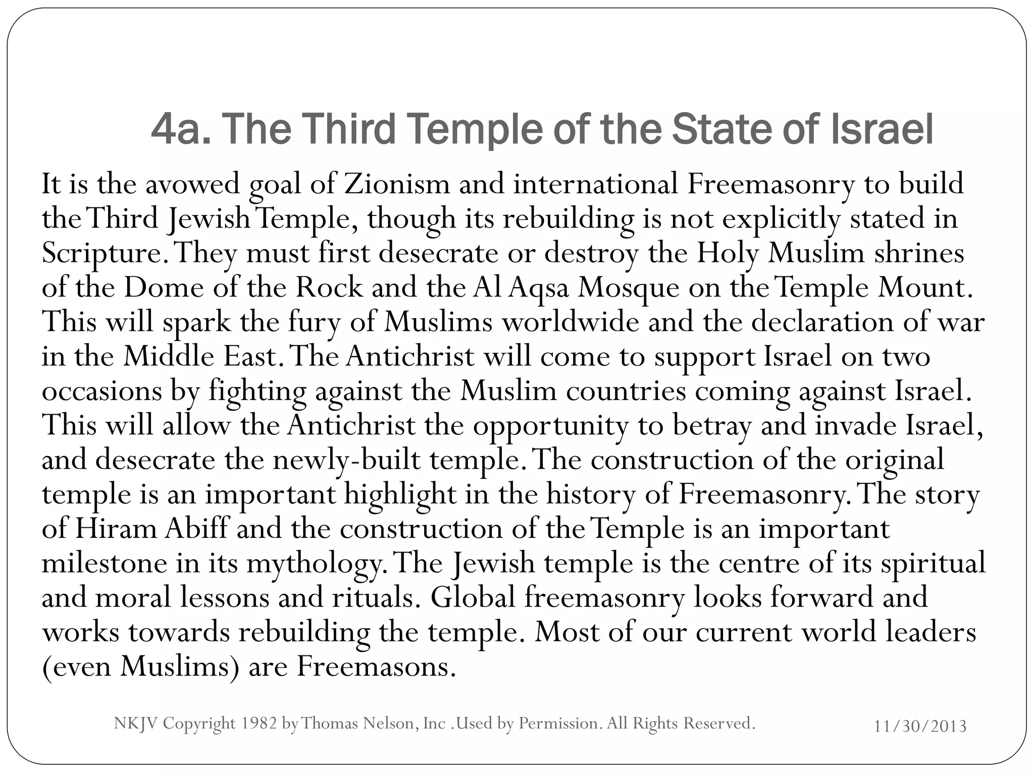 4a. The Third Temple of the State of Israel
It is the avowed goal of Zionism and international Freemasonry to build
the Third Jewish Temple, though its rebuilding is not explicitly stated in
Scripture. They must first desecrate or destroy the Holy Muslim shrines
of the Dome of the Rock and the Al Aqsa Mosque on the Temple Mount.
This will spark the fury of Muslims worldwide and the declaration of war
in the Middle East. The Antichrist will come to support Israel on two
occasions by fighting against the Muslim countries coming against Israel.
This will allow the Antichrist the opportunity to betray and invade Israel,
and desecrate the newly-built temple. The construction of the original
temple is an important highlight in the history of Freemasonry. The story
of Hiram Abiff and the construction of the Temple is an important
milestone in its mythology. The Jewish temple is the centre of its spiritual
and moral lessons and rituals. Global freemasonry looks forward and
works towards rebuilding the temple. Most of our current world leaders
(even Muslims) are Freemasons.
NKJV Copyright 1982 by Thomas Nelson, Inc .Used by Permission. All Rights Reserved.

11/30/2013

 