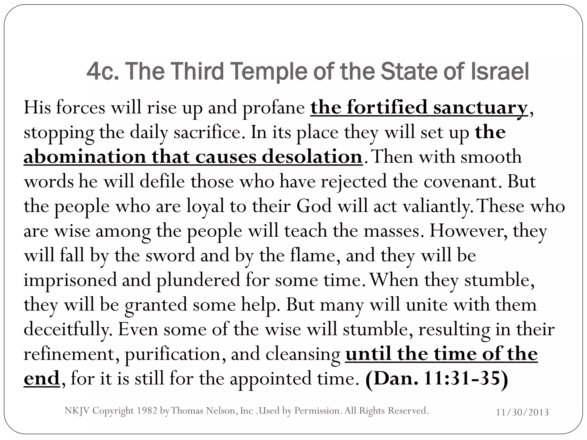 4c. The Third Temple of the State of Israel
His forces will rise up and profane the fortified sanctuary,
stopping the daily sacrifice. In its place they will set up the
abomination that causes desolation. Then with smooth
words he will defile those who have rejected the covenant. But
the people who are loyal to their God will act valiantly. These who
are wise among the people will teach the masses. However, they
will fall by the sword and by the flame, and they will be
imprisoned and plundered for some time. When they stumble,
they will be granted some help. But many will unite with them
deceitfully. Even some of the wise will stumble, resulting in their
refinement, purification, and cleansing until the time of the
end, for it is still for the appointed time. (Dan. 11:31-35)
NKJV Copyright 1982 by Thomas Nelson, Inc .Used by Permission. All Rights Reserved.

11/30/2013

 