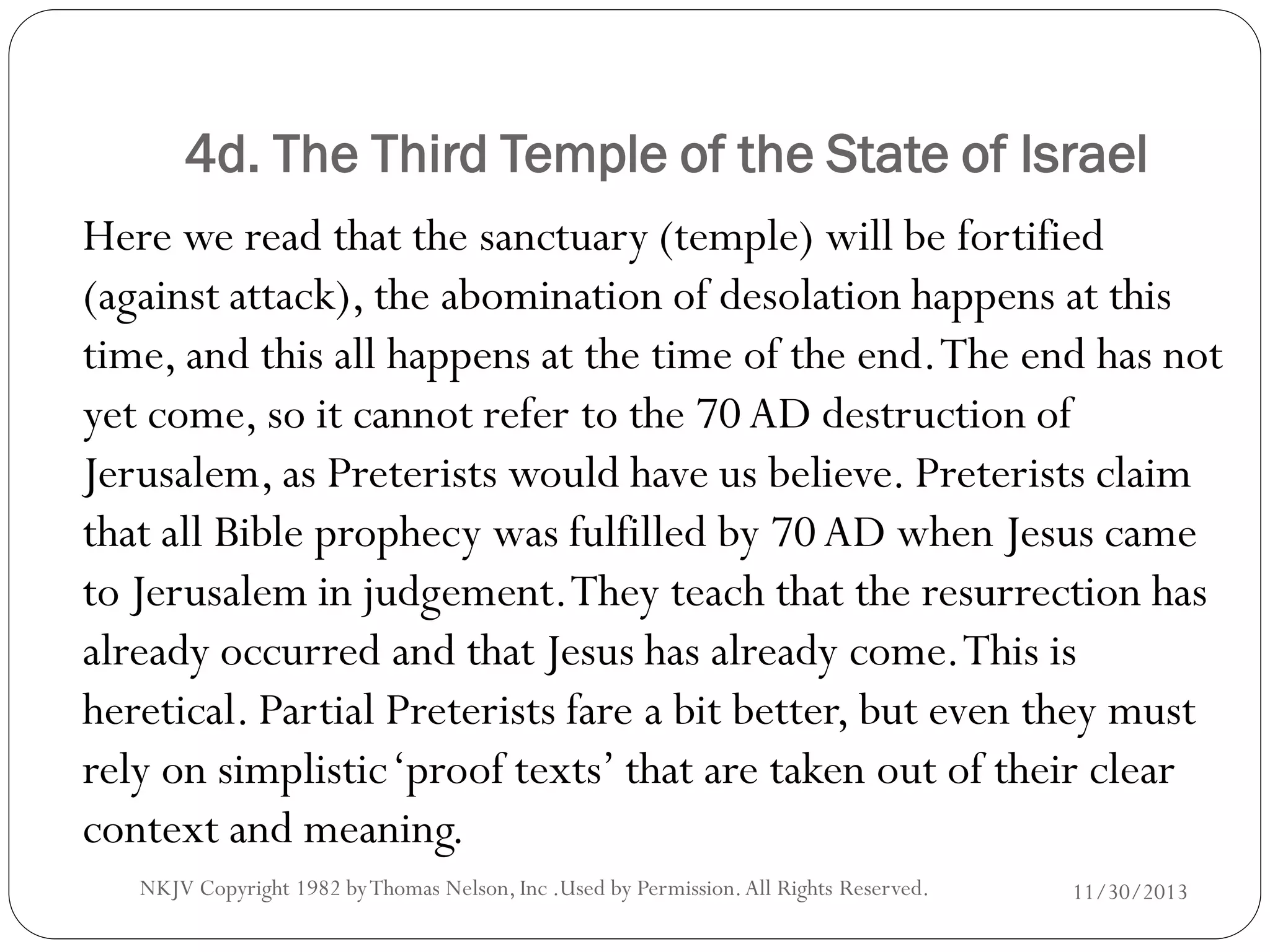 4d. The Third Temple of the State of Israel
Here we read that the sanctuary (temple) will be fortified
(against attack), the abomination of desolation happens at this
time, and this all happens at the time of the end. The end has not
yet come, so it cannot refer to the 70 AD destruction of
Jerusalem, as Preterists would have us believe. Preterists claim
that all Bible prophecy was fulfilled by 70 AD when Jesus came
to Jerusalem in judgement. They teach that the resurrection has
already occurred and that Jesus has already come. This is
heretical. Partial Preterists fare a bit better, but even they must
rely on simplistic ‘proof texts’ that are taken out of their clear
context and meaning.
NKJV Copyright 1982 by Thomas Nelson, Inc .Used by Permission. All Rights Reserved.

11/30/2013

 