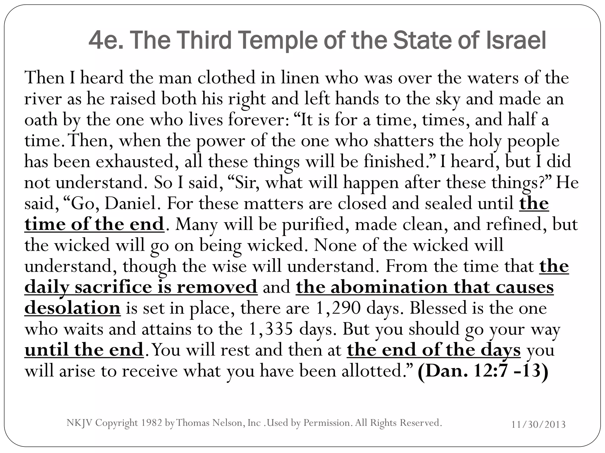 4e. The Third Temple of the State of Israel
Then I heard the man clothed in linen who was over the waters of the
river as he raised both his right and left hands to the sky and made an
oath by the one who lives forever: “It is for a time, times, and half a
time. Then, when the power of the one who shatters the holy people
has been exhausted, all these things will be finished.” I heard, but I did
not understand. So I said, “Sir, what will happen after these things?” He
said, “Go, Daniel. For these matters are closed and sealed until the
time of the end. Many will be purified, made clean, and refined, but
the wicked will go on being wicked. None of the wicked will
understand, though the wise will understand. From the time that the
daily sacrifice is removed and the abomination that causes
desolation is set in place, there are 1,290 days. Blessed is the one
who waits and attains to the 1,335 days. But you should go your way
until the end.You will rest and then at the end of the days you
will arise to receive what you have been allotted.” (Dan. 12:7 -13)
NKJV Copyright 1982 by Thomas Nelson, Inc .Used by Permission. All Rights Reserved.

11/30/2013

 