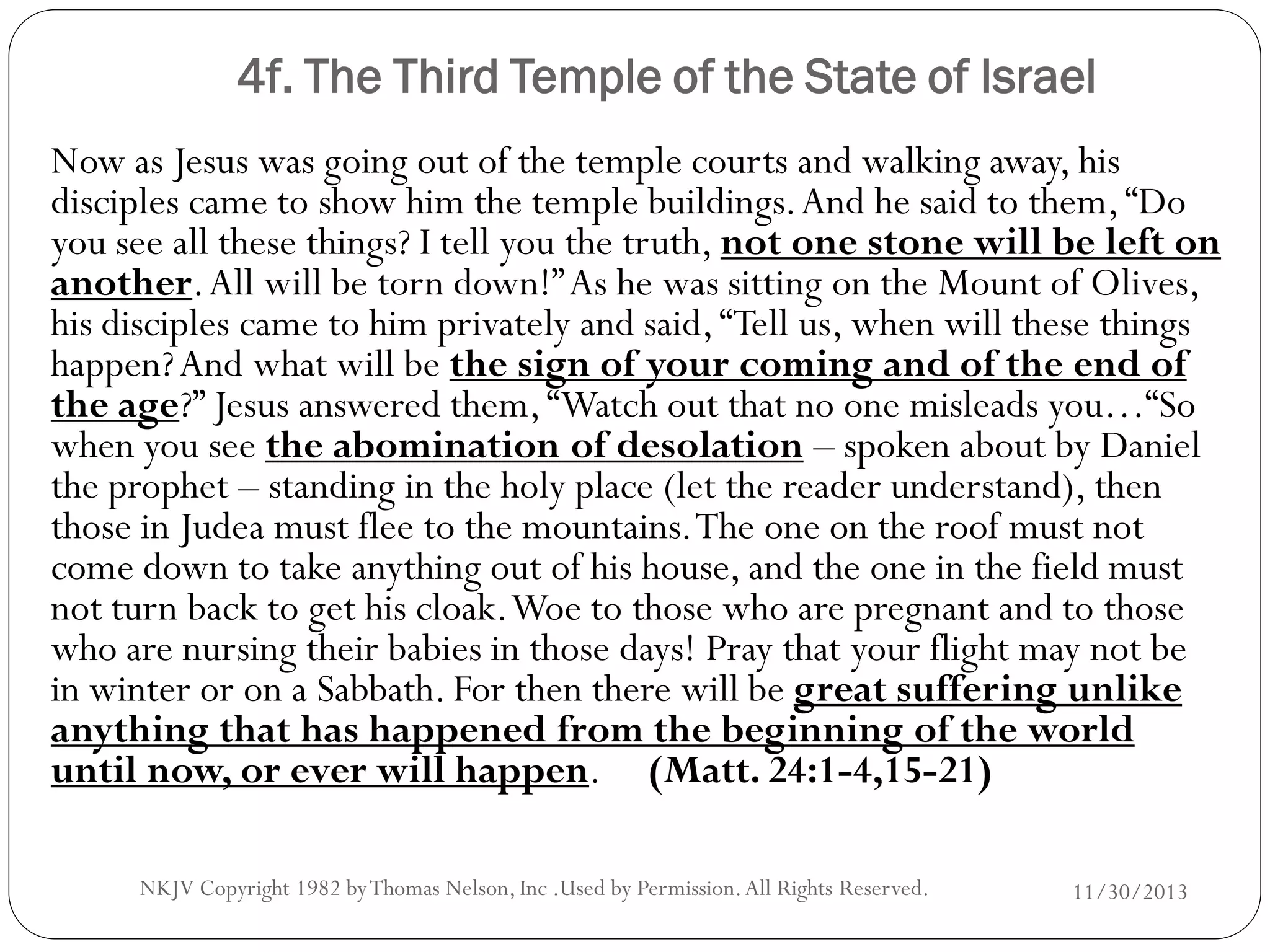 4f. The Third Temple of the State of Israel
Now as Jesus was going out of the temple courts and walking away, his
disciples came to show him the temple buildings. And he said to them, “Do
you see all these things? I tell you the truth, not one stone will be left on
another. All will be torn down!” As he was sitting on the Mount of Olives,
his disciples came to him privately and said, “Tell us, when will these things
happen? And what will be the sign of your coming and of the end of
the age?” Jesus answered them, “Watch out that no one misleads you…“So
when you see the abomination of desolation – spoken about by Daniel
the prophet – standing in the holy place (let the reader understand), then
those in Judea must flee to the mountains. The one on the roof must not
come down to take anything out of his house, and the one in the field must
not turn back to get his cloak. Woe to those who are pregnant and to those
who are nursing their babies in those days! Pray that your flight may not be
in winter or on a Sabbath. For then there will be great suffering unlike
anything that has happened from the beginning of the world
until now, or ever will happen. (Matt. 24:1-4,15-21)
NKJV Copyright 1982 by Thomas Nelson, Inc .Used by Permission. All Rights Reserved.

11/30/2013

 