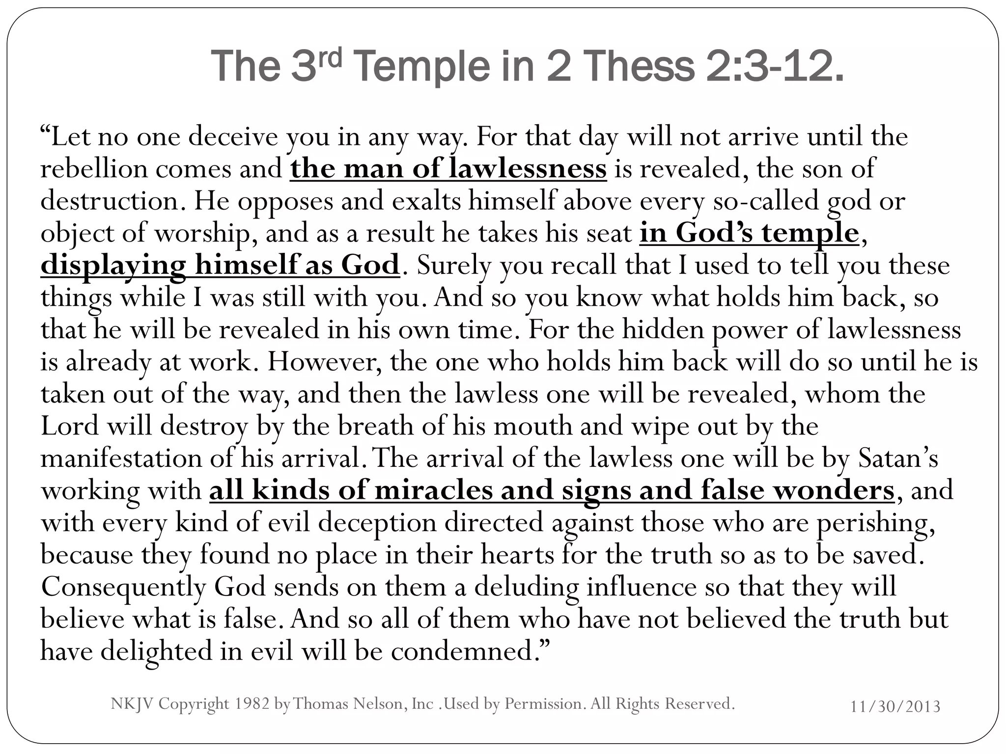 The 3rd Temple in 2 Thess 2:3-12.
“Let no one deceive you in any way. For that day will not arrive until the
rebellion comes and the man of lawlessness is revealed, the son of
destruction. He opposes and exalts himself above every so-called god or
object of worship, and as a result he takes his seat in God’s temple,
displaying himself as God. Surely you recall that I used to tell you these
things while I was still with you. And so you know what holds him back, so
that he will be revealed in his own time. For the hidden power of lawlessness
is already at work. However, the one who holds him back will do so until he is
taken out of the way, and then the lawless one will be revealed, whom the
Lord will destroy by the breath of his mouth and wipe out by the
manifestation of his arrival. The arrival of the lawless one will be by Satan’s
working with all kinds of miracles and signs and false wonders, and
with every kind of evil deception directed against those who are perishing,
because they found no place in their hearts for the truth so as to be saved.
Consequently God sends on them a deluding influence so that they will
believe what is false. And so all of them who have not believed the truth but
have delighted in evil will be condemned.”
NKJV Copyright 1982 by Thomas Nelson, Inc .Used by Permission. All Rights Reserved.

11/30/2013

 
