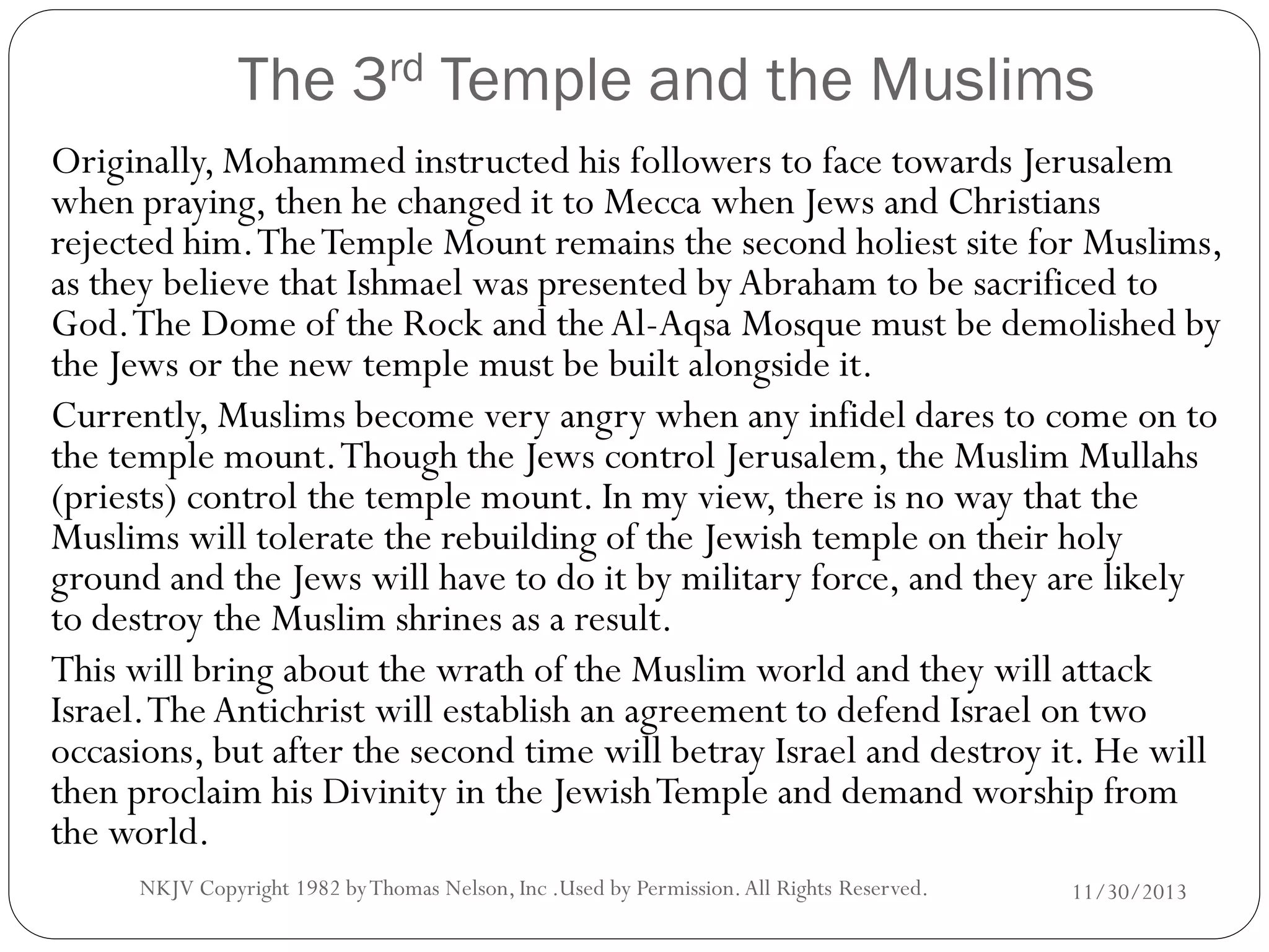 The 3rd Temple and the Muslims
Originally, Mohammed instructed his followers to face towards Jerusalem
when praying, then he changed it to Mecca when Jews and Christians
rejected him. The Temple Mount remains the second holiest site for Muslims,
as they believe that Ishmael was presented by Abraham to be sacrificed to
God. The Dome of the Rock and the Al-Aqsa Mosque must be demolished by
the Jews or the new temple must be built alongside it.
Currently, Muslims become very angry when any infidel dares to come on to
the temple mount. Though the Jews control Jerusalem, the Muslim Mullahs
(priests) control the temple mount. In my view, there is no way that the
Muslims will tolerate the rebuilding of the Jewish temple on their holy
ground and the Jews will have to do it by military force, and they are likely
to destroy the Muslim shrines as a result.
This will bring about the wrath of the Muslim world and they will attack
Israel. The Antichrist will establish an agreement to defend Israel on two
occasions, but after the second time will betray Israel and destroy it. He will
then proclaim his Divinity in the Jewish Temple and demand worship from
the world.
NKJV Copyright 1982 by Thomas Nelson, Inc .Used by Permission. All Rights Reserved.

11/30/2013

 