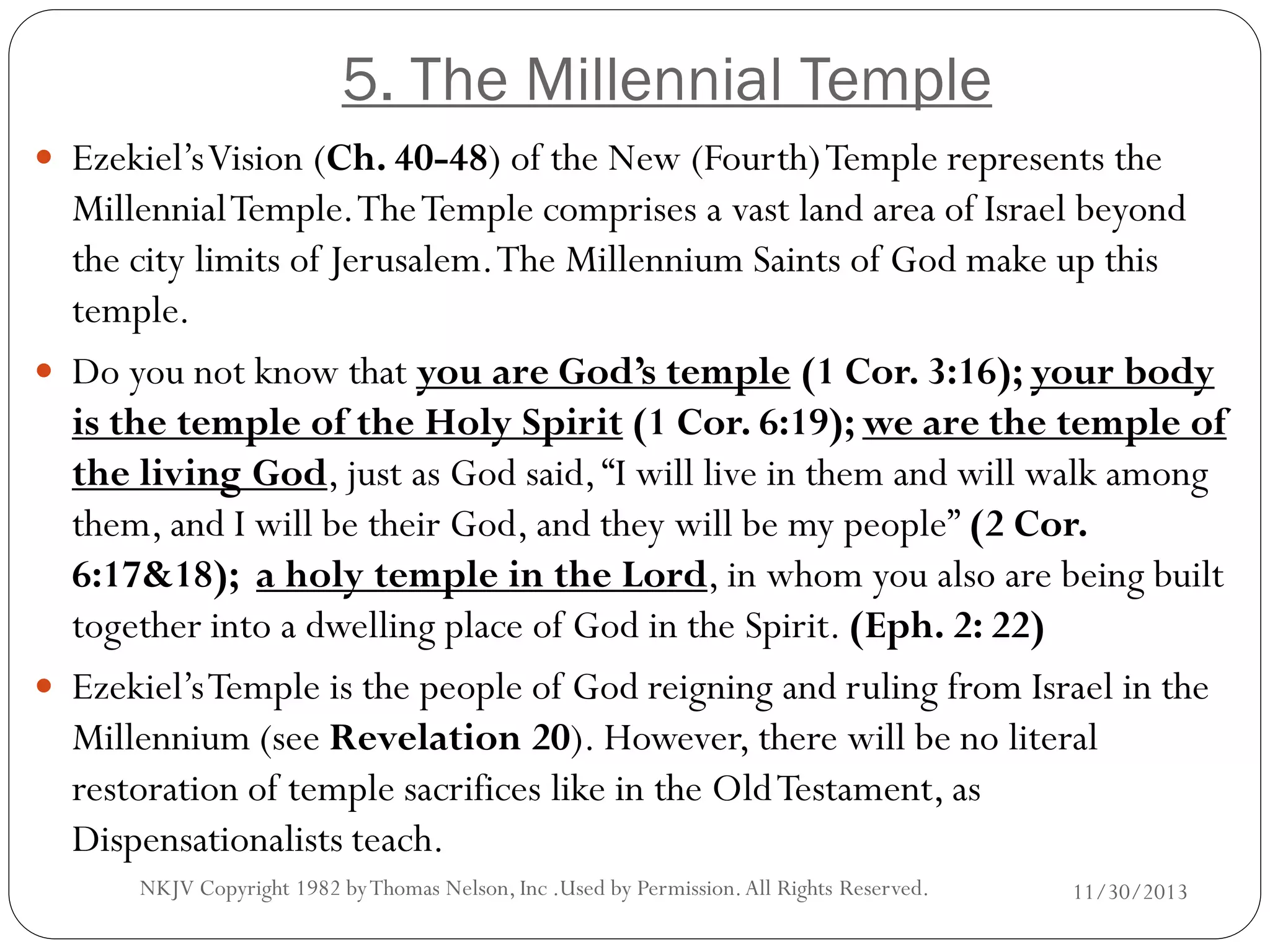 5. The Millennial Temple
 Ezekiel’s Vision (Ch. 40-48) of the New (Fourth) Temple represents the

Millennial Temple. The Temple comprises a vast land area of Israel beyond
the city limits of Jerusalem. The Millennium Saints of God make up this
temple.
 Do you not know that you are God’s temple (1 Cor. 3:16); your body
is the temple of the Holy Spirit (1 Cor. 6:19); we are the temple of
the living God, just as God said, “I will live in them and will walk among
them, and I will be their God, and they will be my people” (2 Cor.
6:17&18); a holy temple in the Lord, in whom you also are being built
together into a dwelling place of God in the Spirit. (Eph. 2: 22)
 Ezekiel’s Temple is the people of God reigning and ruling from Israel in the
Millennium (see Revelation 20). However, there will be no literal
restoration of temple sacrifices like in the Old Testament, as
Dispensationalists teach.
NKJV Copyright 1982 by Thomas Nelson, Inc .Used by Permission. All Rights Reserved.

11/30/2013

 