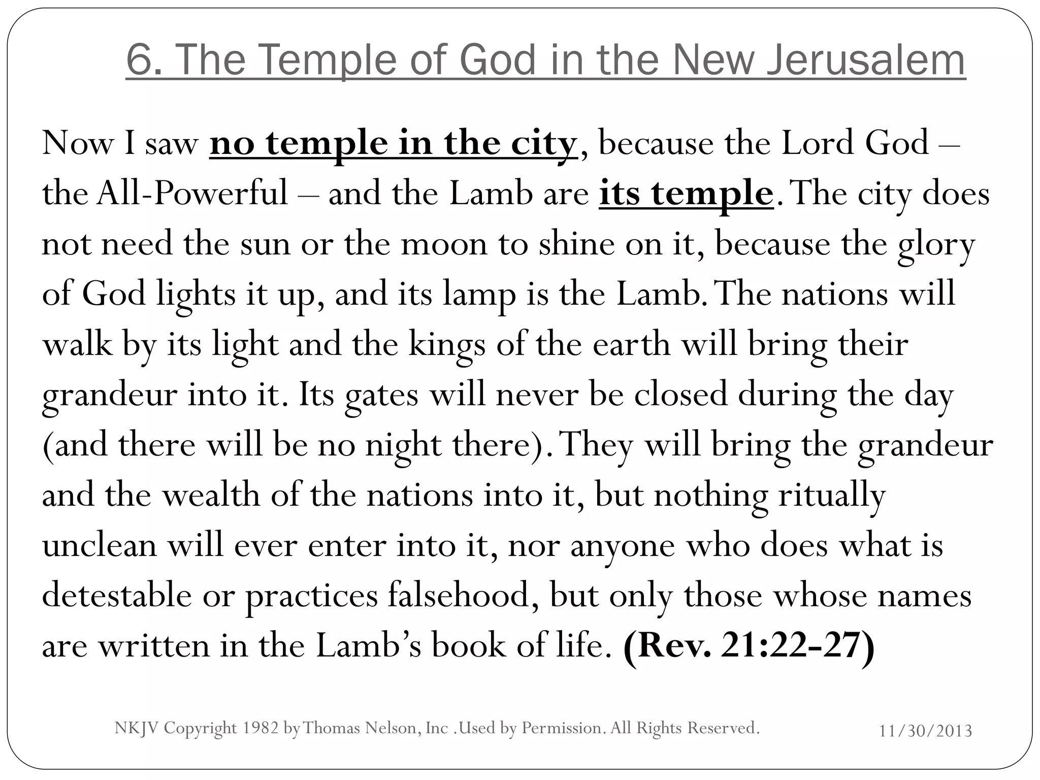 6. The Temple of God in the New Jerusalem
Now I saw no temple in the city, because the Lord God –
the All-Powerful – and the Lamb are its temple. The city does
not need the sun or the moon to shine on it, because the glory
of God lights it up, and its lamp is the Lamb. The nations will
walk by its light and the kings of the earth will bring their
grandeur into it. Its gates will never be closed during the day
(and there will be no night there). They will bring the grandeur
and the wealth of the nations into it, but nothing ritually
unclean will ever enter into it, nor anyone who does what is
detestable or practices falsehood, but only those whose names
are written in the Lamb’s book of life. (Rev. 21:22-27)
NKJV Copyright 1982 by Thomas Nelson, Inc .Used by Permission. All Rights Reserved.

11/30/2013

 