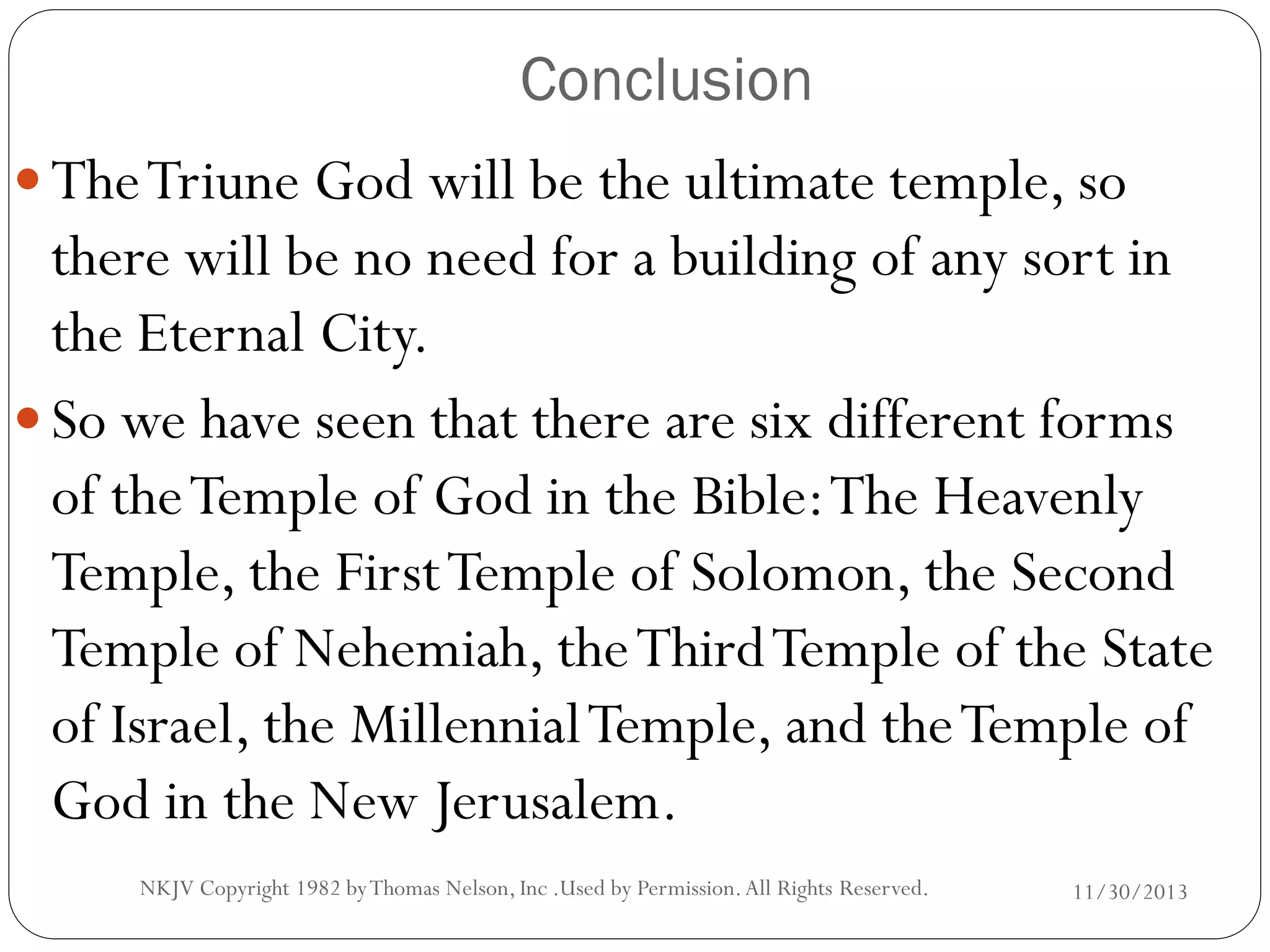 Conclusion
 The Triune God will be the ultimate temple, so

there will be no need for a building of any sort in
the Eternal City.
 So we have seen that there are six different forms
of the Temple of God in the Bible: The Heavenly
Temple, the First Temple of Solomon, the Second
Temple of Nehemiah, the Third Temple of the State
of Israel, the Millennial Temple, and the Temple of
God in the New Jerusalem.
NKJV Copyright 1982 by Thomas Nelson, Inc .Used by Permission. All Rights Reserved.

11/30/2013

 