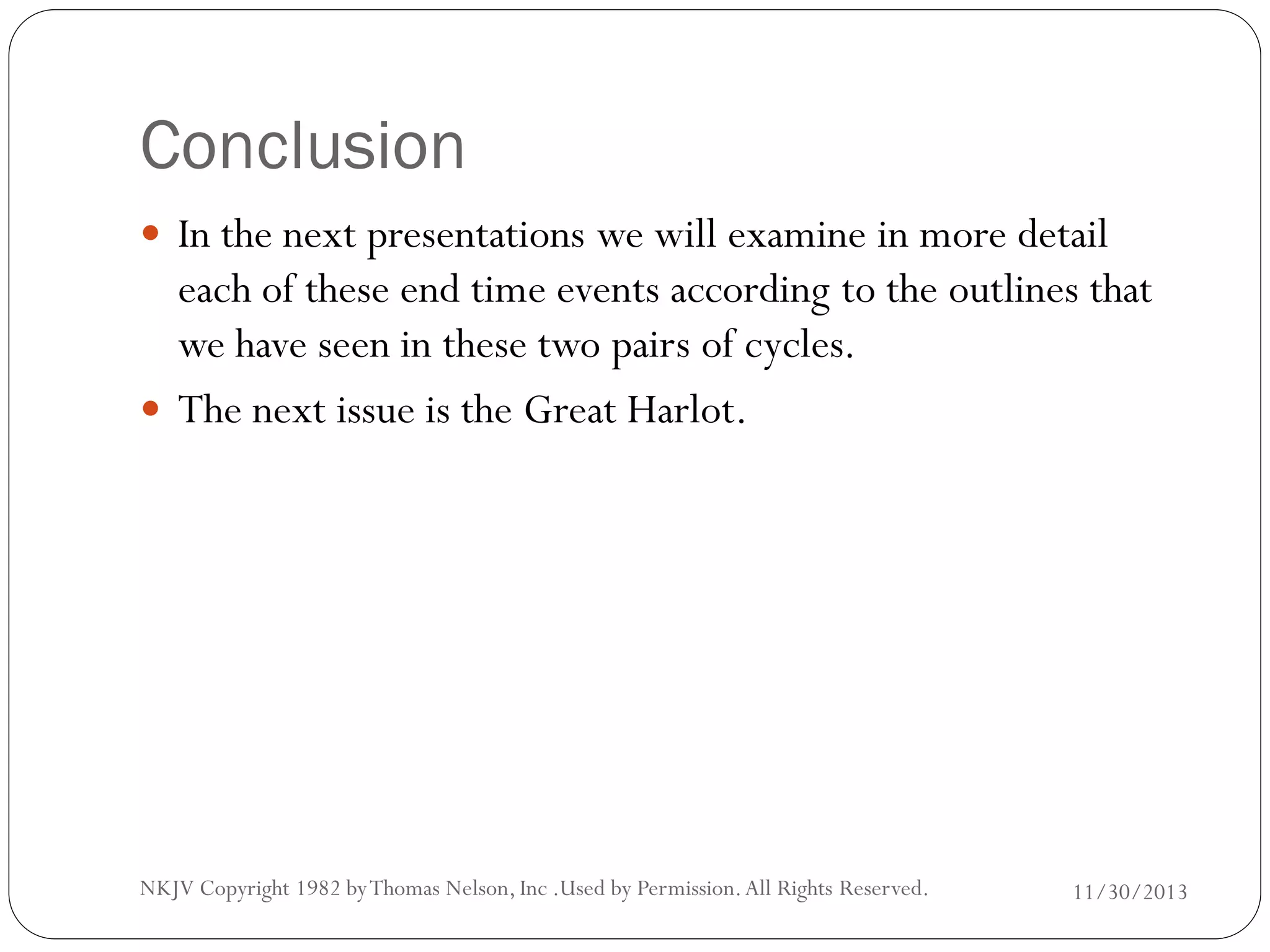 Conclusion
 In the next presentations we will examine in more detail

each of these end time events according to the outlines that
we have seen in these two pairs of cycles.
 The next issue is the Great Harlot.

NKJV Copyright 1982 by Thomas Nelson, Inc .Used by Permission. All Rights Reserved.

11/30/2013

 
