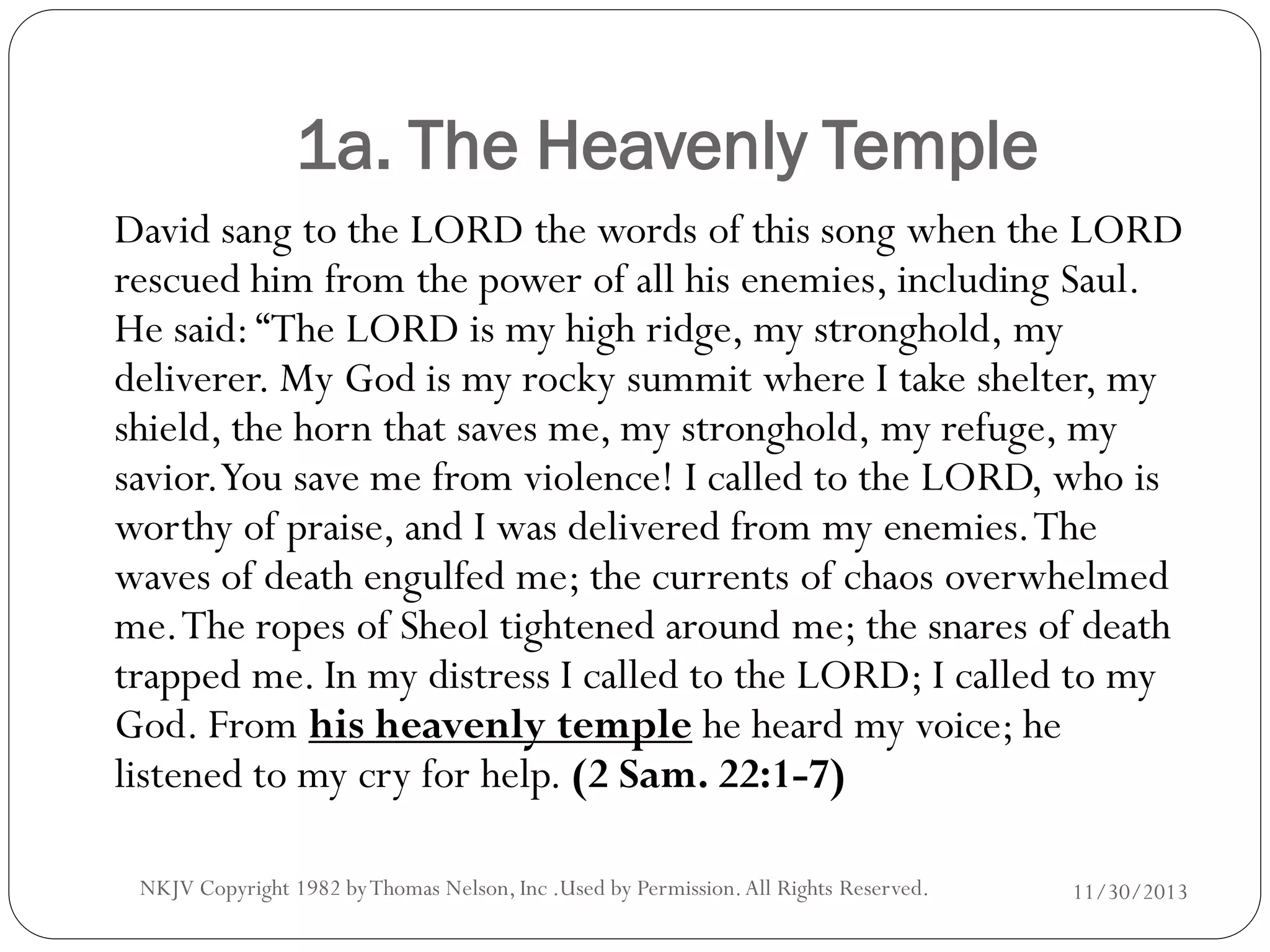 1a. The Heavenly Temple
David sang to the LORD the words of this song when the LORD
rescued him from the power of all his enemies, including Saul.
He said: “The LORD is my high ridge, my stronghold, my
deliverer. My God is my rocky summit where I take shelter, my
shield, the horn that saves me, my stronghold, my refuge, my
savior.You save me from violence! I called to the LORD, who is
worthy of praise, and I was delivered from my enemies. The
waves of death engulfed me; the currents of chaos overwhelmed
me. The ropes of Sheol tightened around me; the snares of death
trapped me. In my distress I called to the LORD; I called to my
God. From his heavenly temple he heard my voice; he
listened to my cry for help. (2 Sam. 22:1-7)
NKJV Copyright 1982 by Thomas Nelson, Inc .Used by Permission. All Rights Reserved.

11/30/2013

 