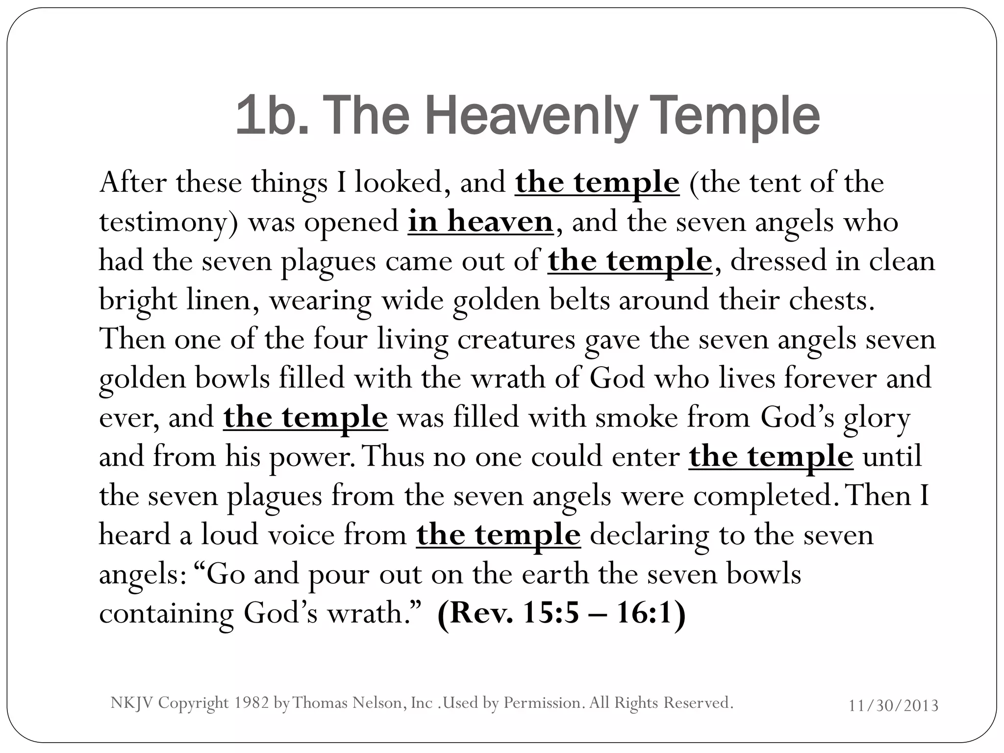 1b. The Heavenly Temple
After these things I looked, and the temple (the tent of the
testimony) was opened in heaven, and the seven angels who
had the seven plagues came out of the temple, dressed in clean
bright linen, wearing wide golden belts around their chests.
Then one of the four living creatures gave the seven angels seven
golden bowls filled with the wrath of God who lives forever and
ever, and the temple was filled with smoke from God’s glory
and from his power. Thus no one could enter the temple until
the seven plagues from the seven angels were completed. Then I
heard a loud voice from the temple declaring to the seven
angels: “Go and pour out on the earth the seven bowls
containing God’s wrath.” (Rev. 15:5 – 16:1)
NKJV Copyright 1982 by Thomas Nelson, Inc .Used by Permission. All Rights Reserved.

11/30/2013

 