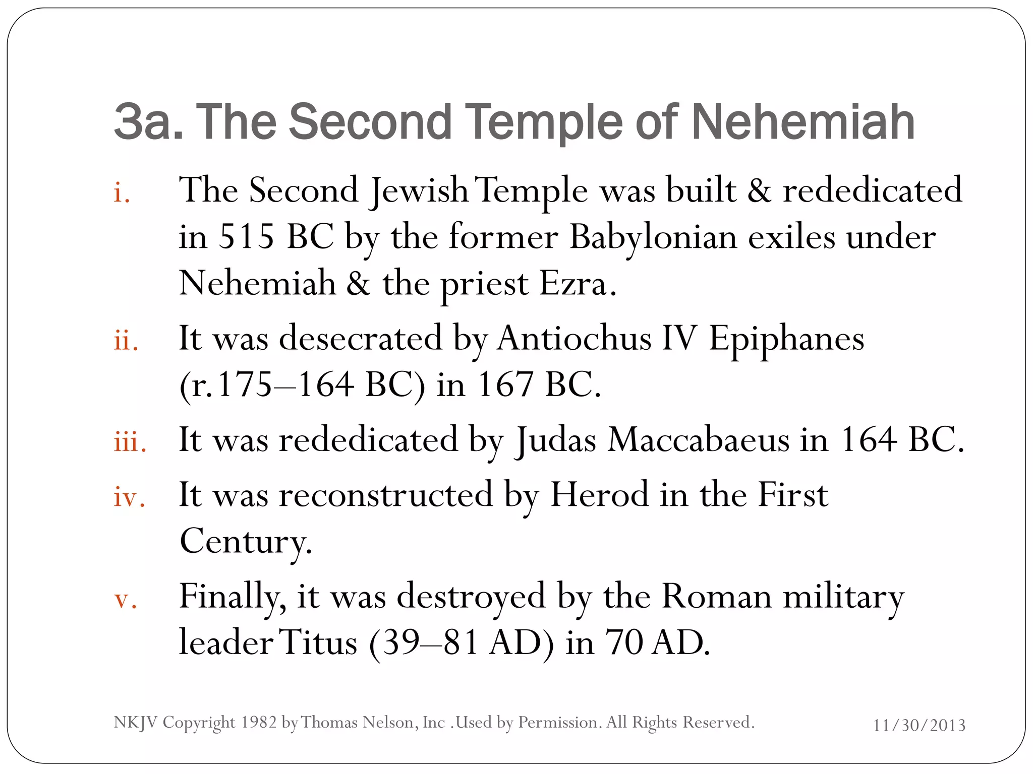 3a. The Second Temple of Nehemiah
i.

ii.
iii.
iv.
v.

The Second Jewish Temple was built & rededicated
in 515 BC by the former Babylonian exiles under
Nehemiah & the priest Ezra.
It was desecrated by Antiochus IV Epiphanes
(r.175–164 BC) in 167 BC.
It was rededicated by Judas Maccabaeus in 164 BC.
It was reconstructed by Herod in the First
Century.
Finally, it was destroyed by the Roman military
leader Titus (39–81 AD) in 70 AD.

NKJV Copyright 1982 by Thomas Nelson, Inc .Used by Permission. All Rights Reserved.

11/30/2013

 