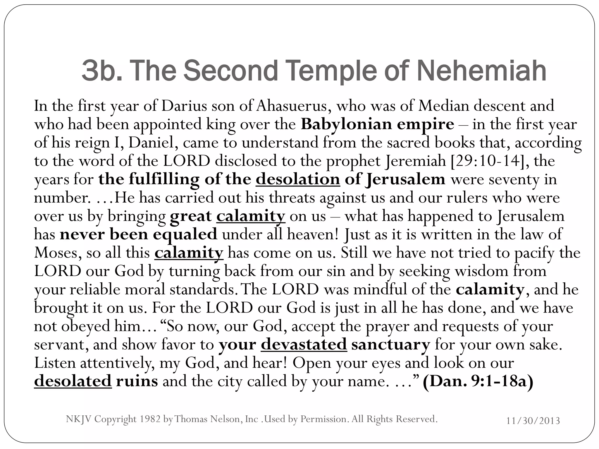 3b. The Second Temple of Nehemiah
In the first year of Darius son of Ahasuerus, who was of Median descent and
who had been appointed king over the Babylonian empire – in the first year
of his reign I, Daniel, came to understand from the sacred books that, according
to the word of the LORD disclosed to the prophet Jeremiah [29:10-14], the
years for the fulfilling of the desolation of Jerusalem were seventy in
number. …He has carried out his threats against us and our rulers who were
over us by bringing great calamity on us – what has happened to Jerusalem
has never been equaled under all heaven! Just as it is written in the law of
Moses, so all this calamity has come on us. Still we have not tried to pacify the
LORD our God by turning back from our sin and by seeking wisdom from
your reliable moral standards. The LORD was mindful of the calamity, and he
brought it on us. For the LORD our God is just in all he has done, and we have
not obeyed him... “So now, our God, accept the prayer and requests of your
servant, and show favor to your devastated sanctuary for your own sake.
Listen attentively, my God, and hear! Open your eyes and look on our
desolated ruins and the city called by your name. …” (Dan. 9:1-18a)
NKJV Copyright 1982 by Thomas Nelson, Inc .Used by Permission. All Rights Reserved.

11/30/2013

 